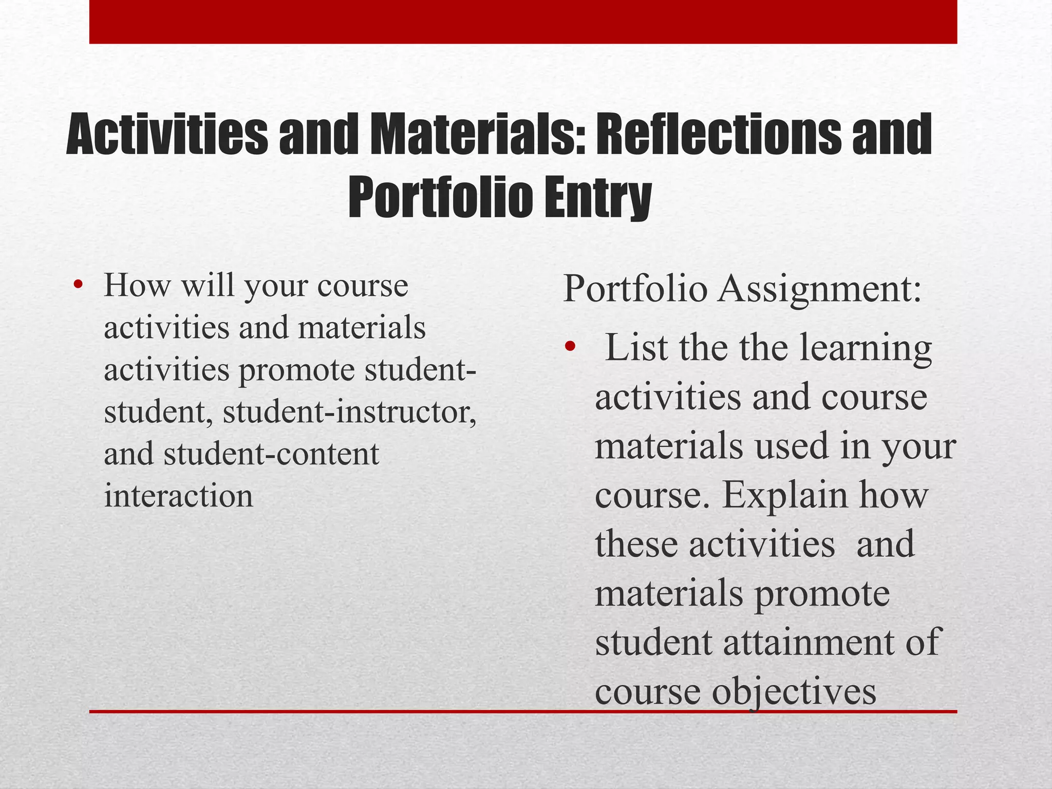 Activities and Materials: Reflections and
Portfolio Entry
• How will your course
activities and materials
activities promote student-
student, student-instructor,
and student-content
interaction
Portfolio Assignment:
• List the the learning
activities and course
materials used in your
course. Explain how
these activities and
materials promote
student attainment of
course objectives
 