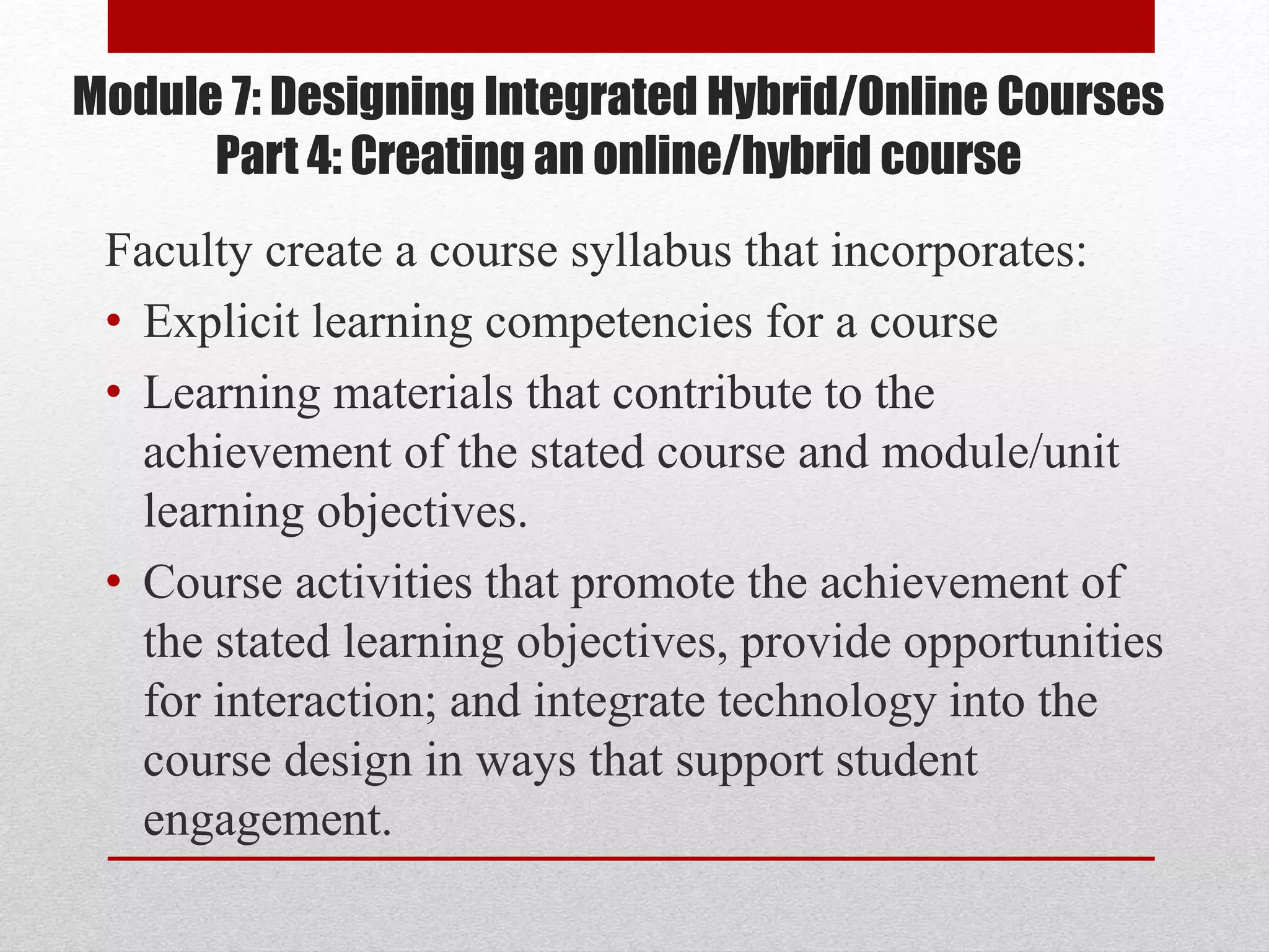 Module 7: Designing Integrated Hybrid/Online Courses
Part 4: Creating an online/hybrid course
Faculty create a course syllabus that incorporates:
• Explicit learning competencies for a course
• Learning materials that contribute to the
achievement of the stated course and module/unit
learning objectives.
• Course activities that promote the achievement of
the stated learning objectives, provide opportunities
for interaction; and integrate technology into the
course design in ways that support student
engagement.
 