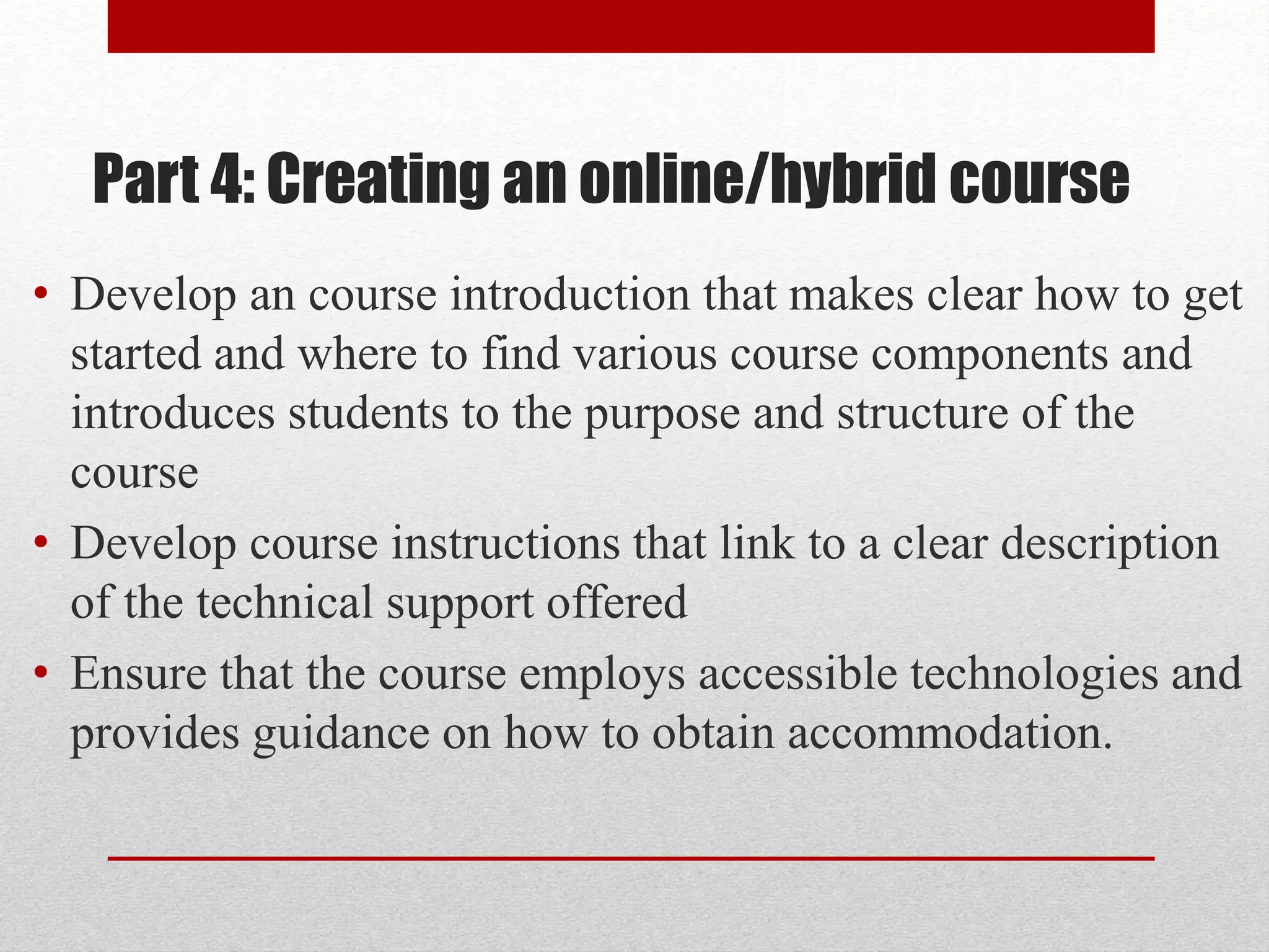 Part 4: Creating an online/hybrid course
• Develop an course introduction that makes clear how to get
started and where to find various course components and
introduces students to the purpose and structure of the
course
• Develop course instructions that link to a clear description
of the technical support offered
• Ensure that the course employs accessible technologies and
provides guidance on how to obtain accommodation.
 