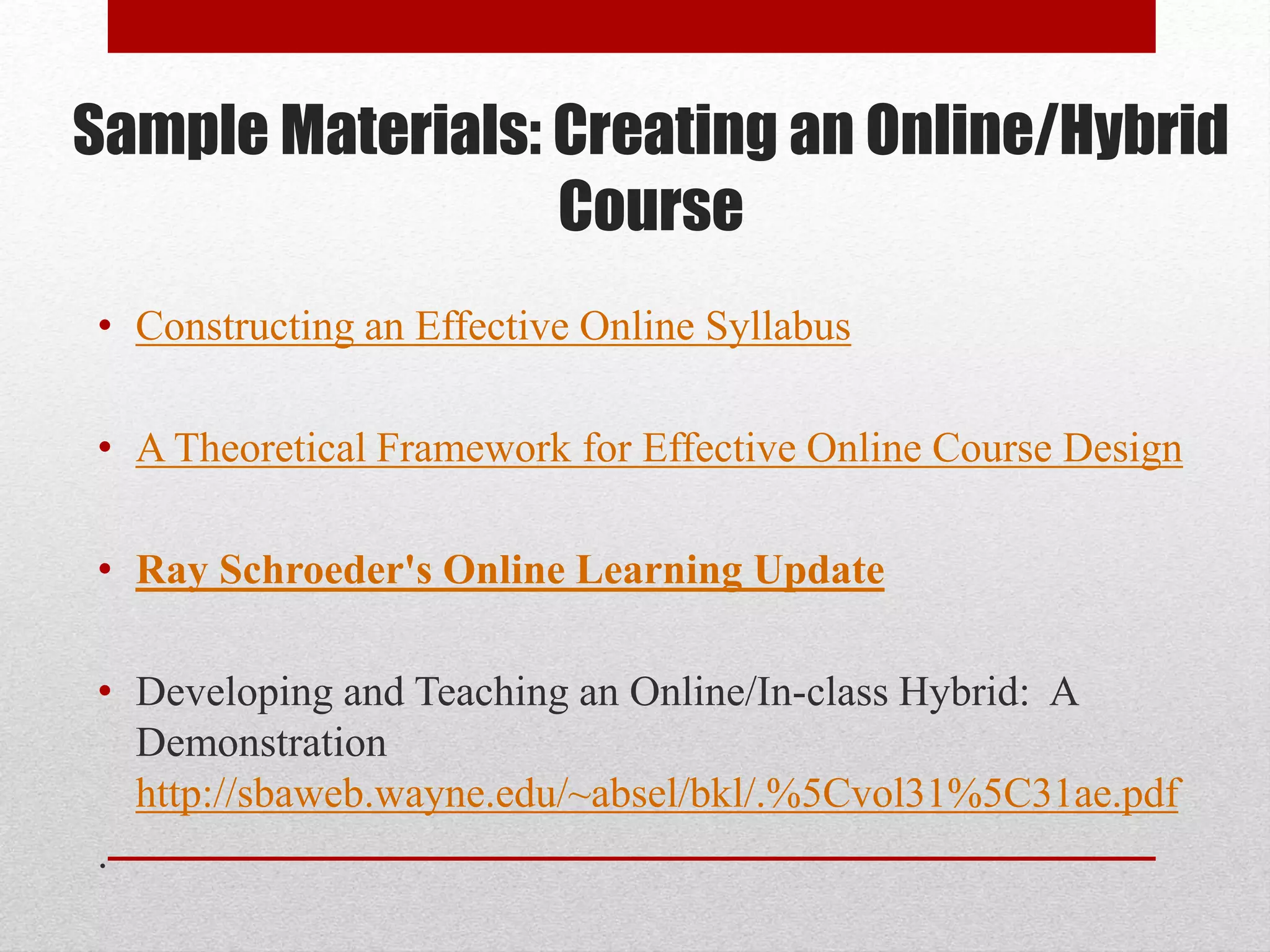 Sample Materials: Creating an Online/Hybrid
Course
• Constructing an Effective Online Syllabus
• A Theoretical Framework for Effective Online Course Design
• Ray Schroeder's Online Learning Update
• Developing and Teaching an Online/In-class Hybrid: A
Demonstration
http://sbaweb.wayne.edu/~absel/bkl/.%5Cvol31%5C31ae.pdf
.
 