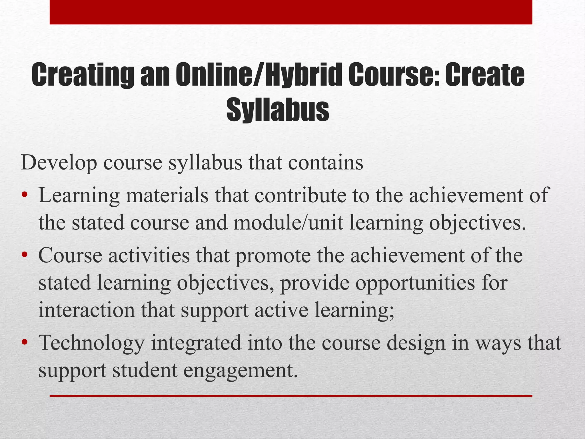 Creating an Online/Hybrid Course: Create
Syllabus
Develop course syllabus that contains
• Learning materials that contribute to the achievement of
the stated course and module/unit learning objectives.
• Course activities that promote the achievement of the
stated learning objectives, provide opportunities for
interaction that support active learning;
• Technology integrated into the course design in ways that
support student engagement.
 