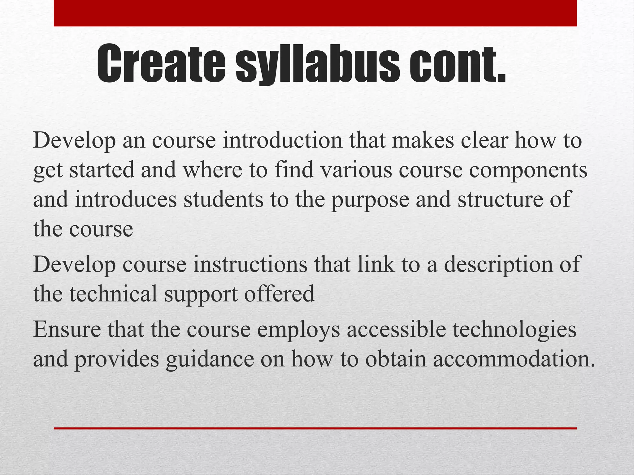Create syllabus cont.
Develop an course introduction that makes clear how to
get started and where to find various course components
and introduces students to the purpose and structure of
the course
Develop course instructions that link to a description of
the technical support offered
Ensure that the course employs accessible technologies
and provides guidance on how to obtain accommodation.
 