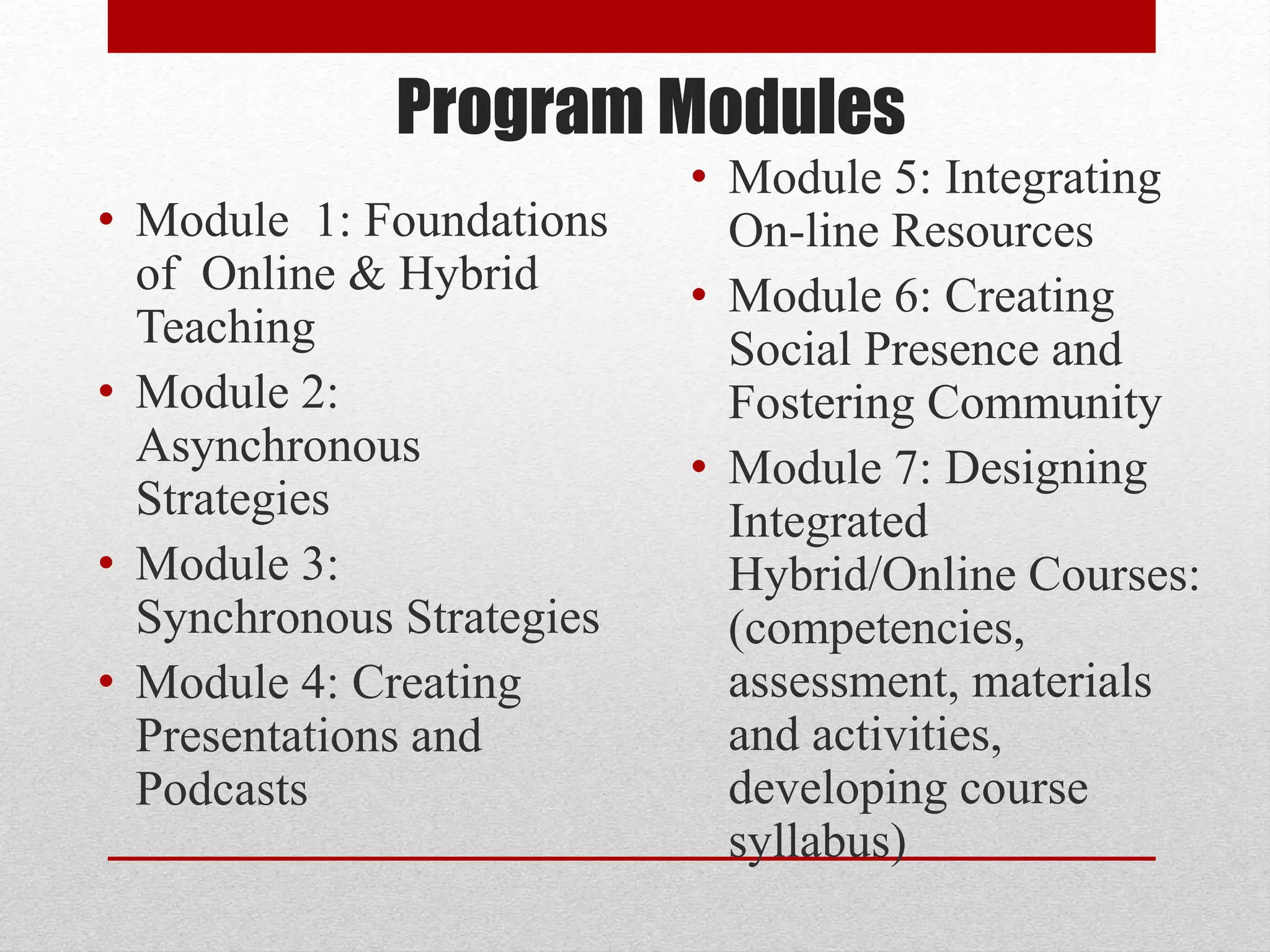 Program Modules
• Module 1: Foundations
of Online & Hybrid
Teaching
• Module 2:
Asynchronous
Strategies
• Module 3:
Synchronous Strategies
• Module 4: Creating
Presentations and
Podcasts
• Module 5: Integrating
On-line Resources
• Module 6: Creating
Social Presence and
Fostering Community
• Module 7: Designing
Integrated
Hybrid/Online Courses:
(competencies,
assessment, materials
and activities,
developing course
syllabus)
 