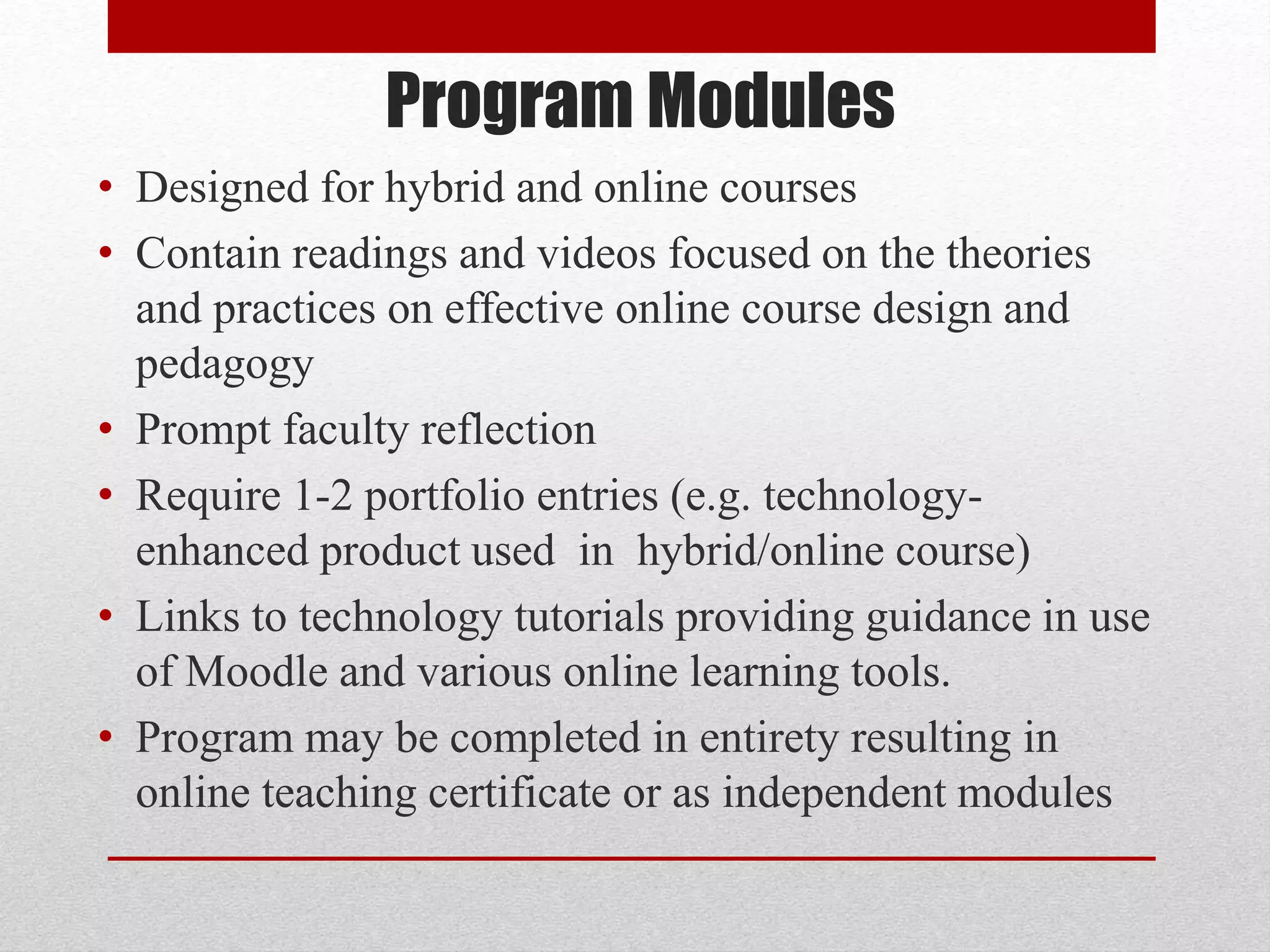 Program Modules
• Designed for hybrid and online courses
• Contain readings and videos focused on the theories
and practices on effective online course design and
pedagogy
• Prompt faculty reflection
• Require 1-2 portfolio entries (e.g. technology-
enhanced product used in hybrid/online course)
• Links to technology tutorials providing guidance in use
of Moodle and various online learning tools.
• Program may be completed in entirety resulting in
online teaching certificate or as independent modules
 