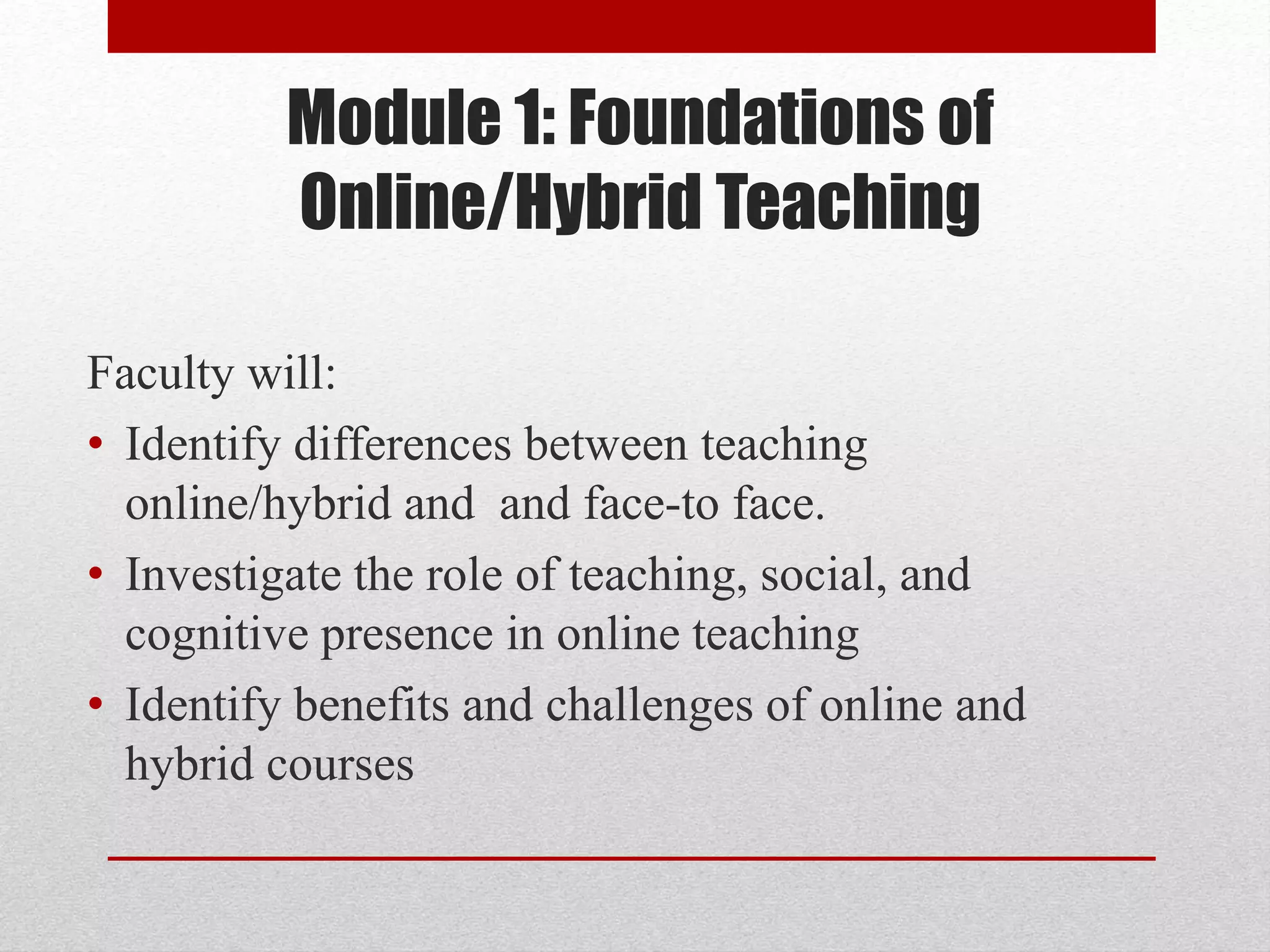 Module 1: Foundations of
Online/Hybrid Teaching
Faculty will:
• Identify differences between teaching
online/hybrid and and face-to face.
• Investigate the role of teaching, social, and
cognitive presence in online teaching
• Identify benefits and challenges of online and
hybrid courses
 