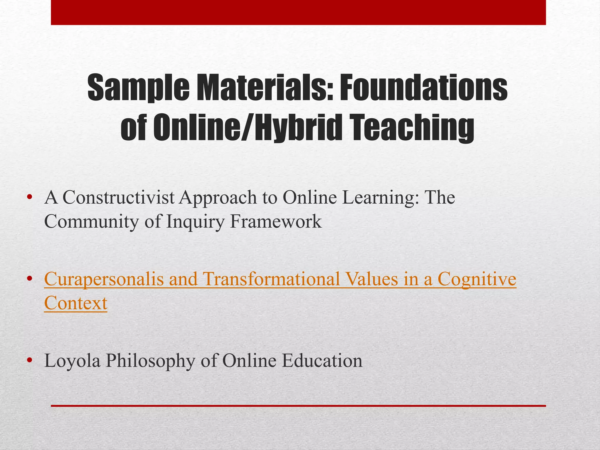 Sample Materials: Foundations
of Online/Hybrid Teaching
• A Constructivist Approach to Online Learning: The
Community of Inquiry Framework
• Curapersonalis and Transformational Values in a Cognitive
Context
• Loyola Philosophy of Online Education
 
