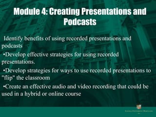 Module 4: Creating Presentations and 
Podcasts 
•Identify benefits of using recorded presentations and 
podcasts 
•Develop effective strategies for using recorded 
presentations. 
•Develop strategies for ways to use recorded presentations to 
"flip" the classroom 
•Create an effective audio and video recording that could be 
used in a hybrid or online course 
 