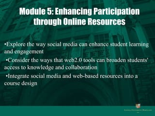 Module 5: Enhancing Participation 
through Online Resources 
•Explore the way social media can enhance student learning 
and engagement 
•Consider the ways that web2.0 tools can broaden students' 
access to knowledge and collaboration 
•Integrate social media and web-based resources into a 
course design 
 