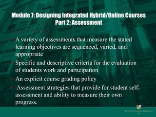 Module 7: Designing Integrated Hybrid/Online Courses 
Part 2: Assessment 
Faculty develop: 
• A variety of assessments that measure the stated 
learning objectives are sequenced, varied, and 
appropriate 
• Specific and descriptive criteria for the evaluation 
of students work and participation 
• An explicit course grading policy 
• Assessment strategies that provide for student self-assessment 
and ability to measure their own 
progress. 
 