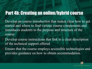 Part 4b: Creating an online/hybrid course 
• Develop an course introduction that makes clear how to get 
started and where to find various course components and 
introduces students to the purpose and structure of the 
course 
• Develop course instructions that link to a clear description 
of the technical support offered 
• Ensure that the course employs accessible technologies and 
provides guidance on how to obtain accommodation. 
