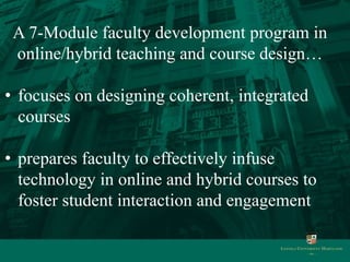 A 7-Module faculty development program in 
online/hybrid teaching and course design… 
• focuses on designing coherent, integrated 
courses 
• prepares faculty to effectively infuse 
technology in online and hybrid courses to 
foster student interaction and engagement 
 