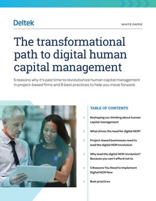 WHITE PAPER
The transformational
path to digital human
capital management
5 reasons why it’s past time to revolutionize human capital management
in project-based firms and 8 best practices to help you move forward.
TABLE OF CONTENTS
Reshaping our thinking about human
capital management
Whatdrivestheneedfordigital HCM?
Project-based businesses need to
lead the digital HCM revolution
Why lead the digital HCM revolution?
Because you can’t afford not to
5 Reasons You Need to Implement
Digital HCM Now
Best practices
2
2
3
3
4
5
 