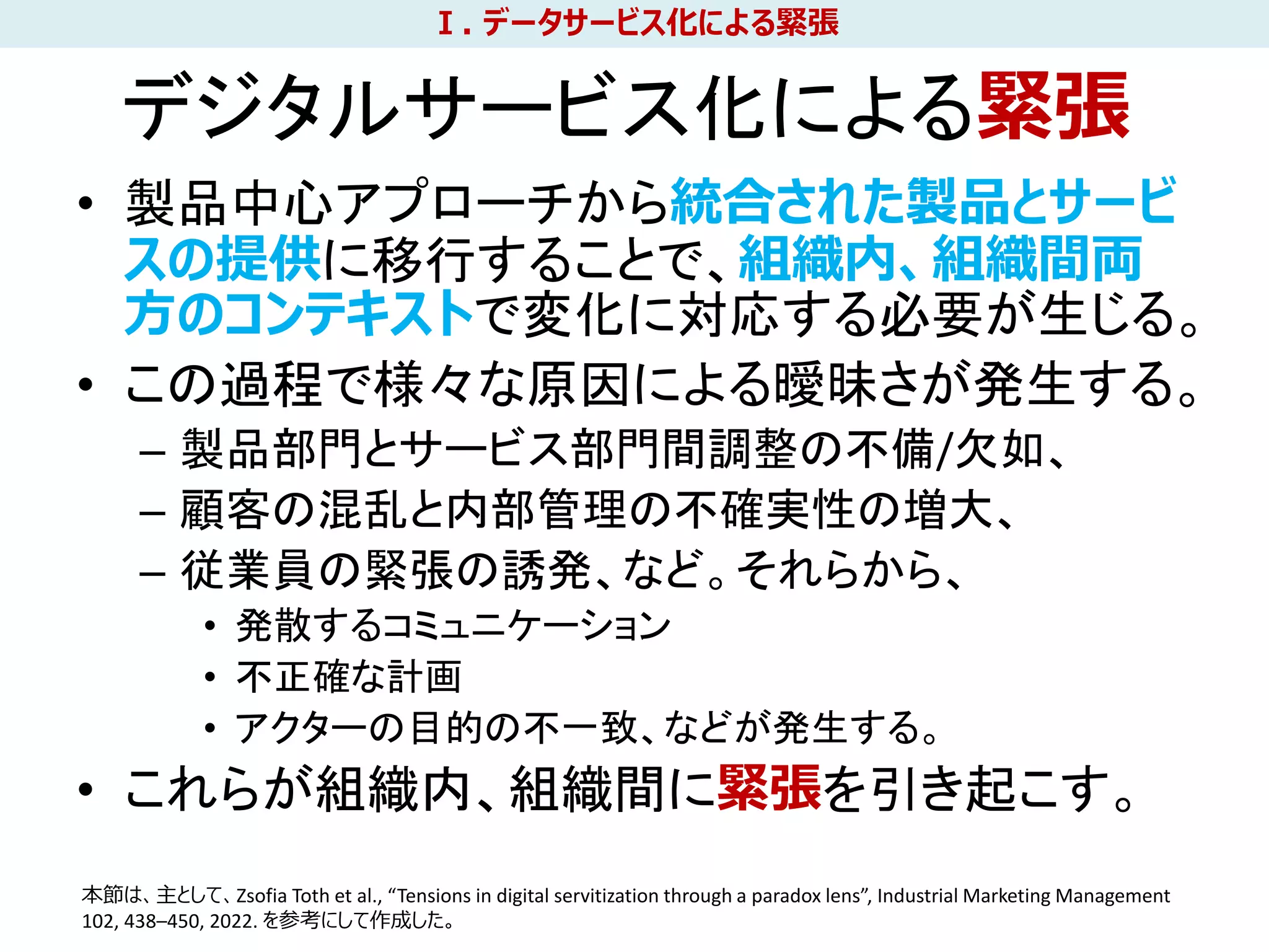• 製品中心アプローチから統合された製品とサービ
スの提供に移行することで、組織内、組織間両
方のコンテキストで変化に対応する必要が生じる。
• この過程で様々な原因による曖昧さが発生する。
– 製品部門とサービス部門間調整の不備/欠如、
– 顧客の混乱と内部管理の不確実性の増大、
– 従業員の緊張の誘発、など。それらから、
• 発散するコミュニケーション
• 不正確な計画
• アクターの目的の不一致、などが発生する。
• これらが組織内、組織間に緊張を引き起こす。
10
Ⅰ. データサービス化による緊張
本節は、主として、Zsofia Toth et al., “Tensions in digital servitization through a paradox lens”, Industrial Marketing Management
102, 438–450, 2022. を参考にして作成した。
デジタルサービス化による緊張
 