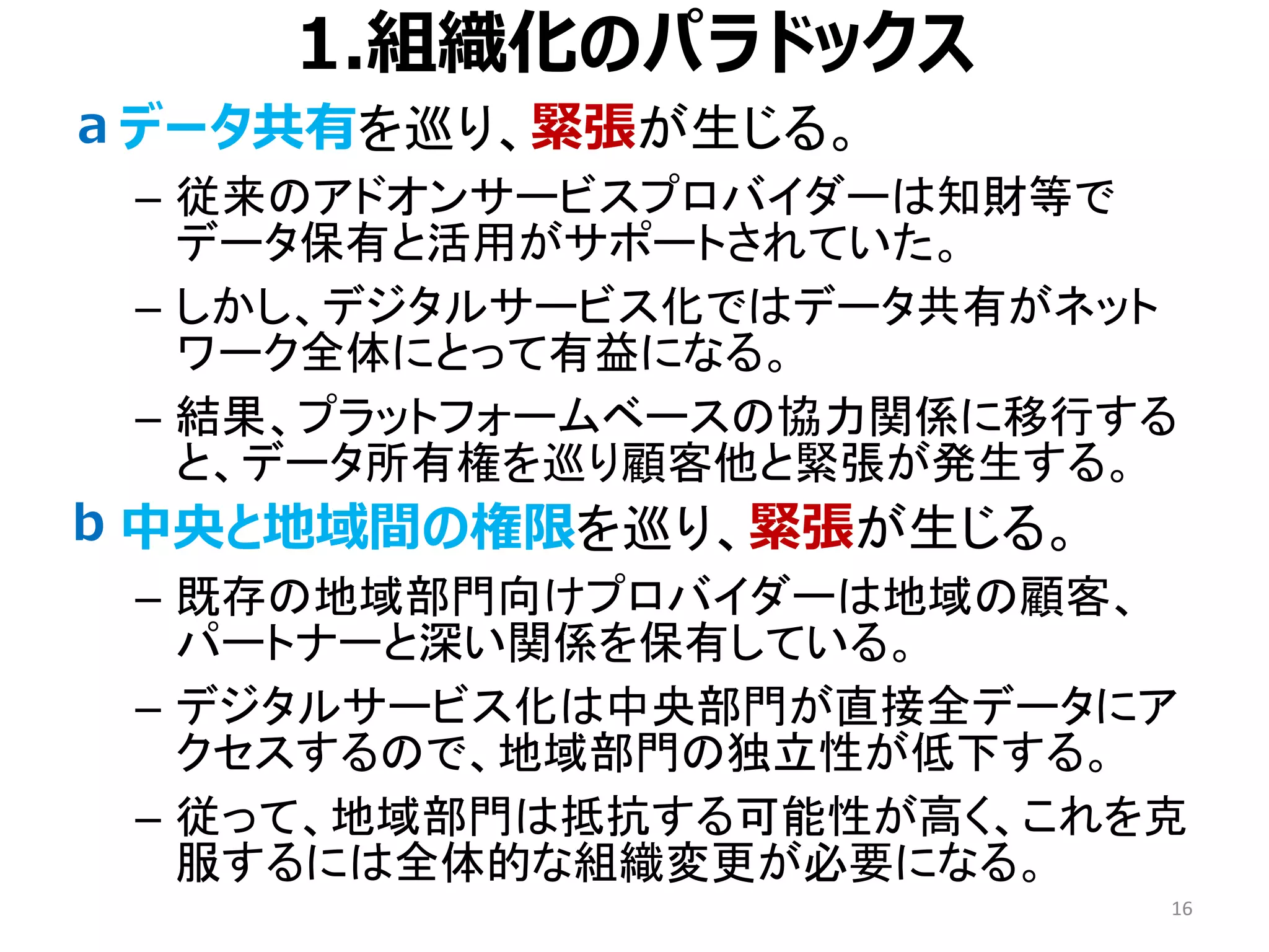 1.組織化のパラドックス
• データ共有を巡り、緊張が生じる。
– 従来のアドオンサービスプロバイダーは知財等で
データ保有と活用がサポートされていた。
– しかし、デジタルサービス化ではデータ共有がネット
ワーク全体にとって有益になる。
– 結果、プラットフォームベースの協力関係に移行する
と、データ所有権を巡り顧客他と緊張が発生する。
• 中央と地域間の権限を巡り、緊張が生じる。
– 既存の地域部門向けプロバイダーは地域の顧客、
パートナーと深い関係を保有している。
– デジタルサービス化は中央部門が直接全データにア
クセスするので、地域部門の独立性が低下する。
– 従って、地域部門は抵抗する可能性が高く、これを克
服するには全体的な組織変更が必要になる。
16
a
b
 
