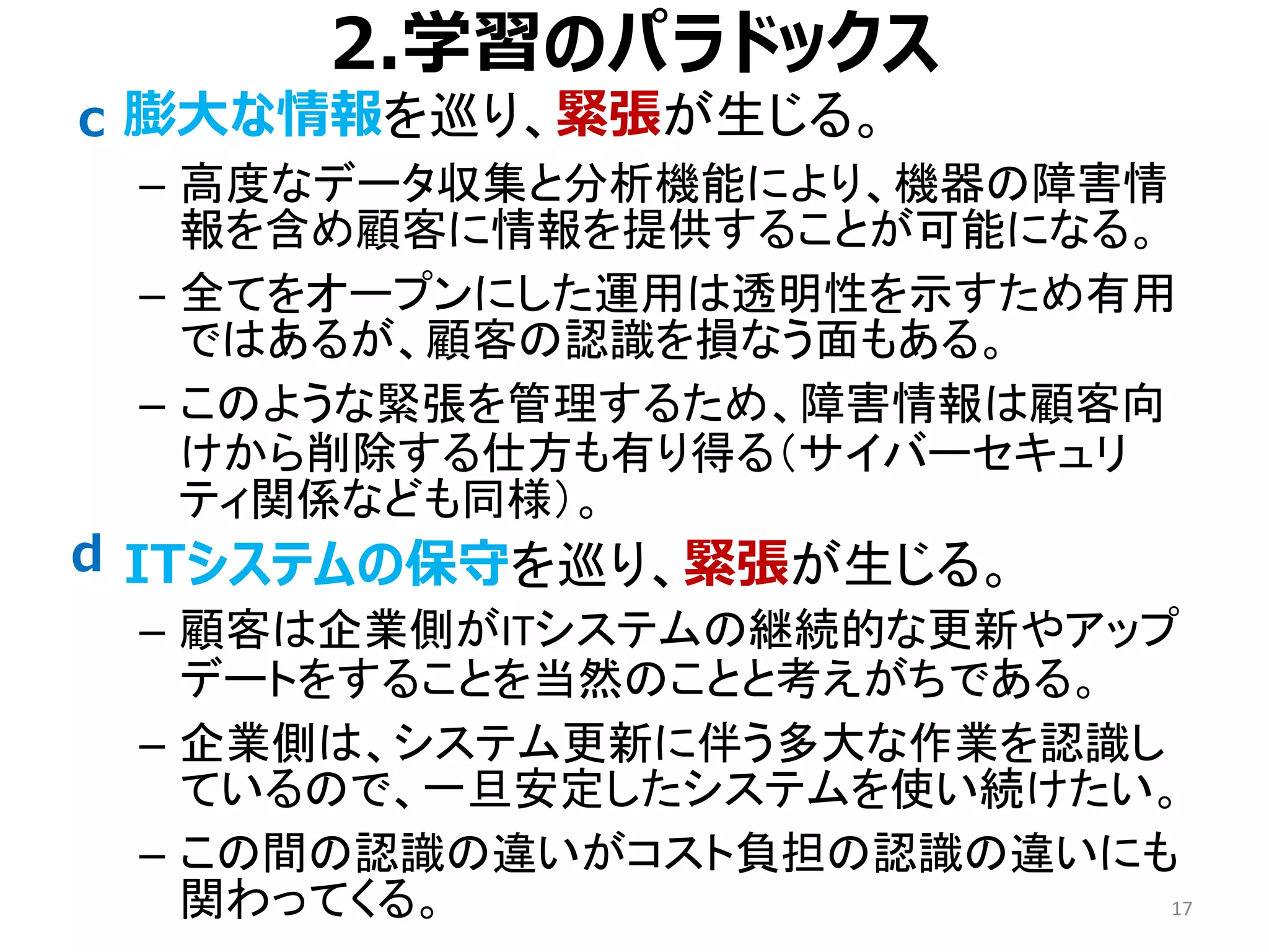 2.学習のパラドックス
• 膨大な情報を巡り、緊張が生じる。
– 高度なデータ収集と分析機能により、機器の障害情
報を含め顧客に情報を提供することが可能になる。
– 全てをオープンにした運用は透明性を示すため有用
ではあるが、顧客の認識を損なう面もある。
– このような緊張を管理するため、障害情報は顧客向
けから削除する仕方も有り得る（サイバーセキュリ
ティ関係なども同様）。
• ITシステムの保守を巡り、緊張が生じる。
– 顧客は企業側がITシステムの継続的な更新やアップ
デートをすることを当然のことと考えがちである。
– 企業側は、システム更新に伴う多大な作業を認識し
ているので、一旦安定したシステムを使い続けたい。
– この間の認識の違いがコスト負担の認識の違いにも
関わってくる。 17
c
d
 