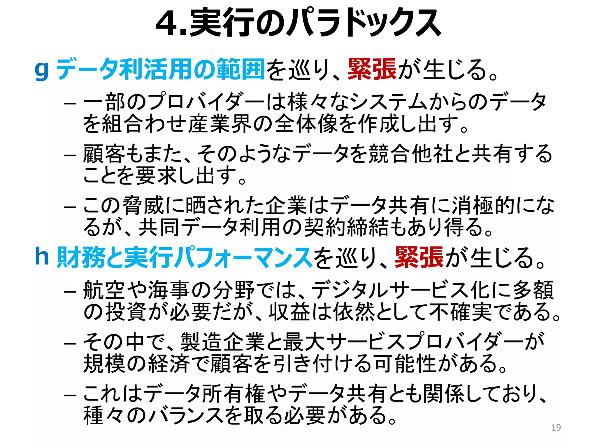 4.実行のパラドックス
• データ利活用の範囲を巡り、緊張が生じる。
– 一部のプロバイダーは様々なシステムからのデータ
を組合わせ産業界の全体像を作成し出す。
– 顧客もまた、そのようなデータを競合他社と共有する
ことを要求し出す。
– この脅威に晒された企業はデータ共有に消極的にな
るが、共同データ利用の契約締結もあり得る。
• 財務と実行パフォーマンスを巡り、緊張が生じる。
– 航空や海事の分野では、デジタルサービス化に多額
の投資が必要だが、収益は依然として不確実である。
– その中で、製造企業と最大サービスプロバイダーが
規模の経済で顧客を引き付ける可能性がある。
– これはデータ所有権やデータ共有とも関係しており、
種々のバランスを取る必要がある。 19
g
h
 