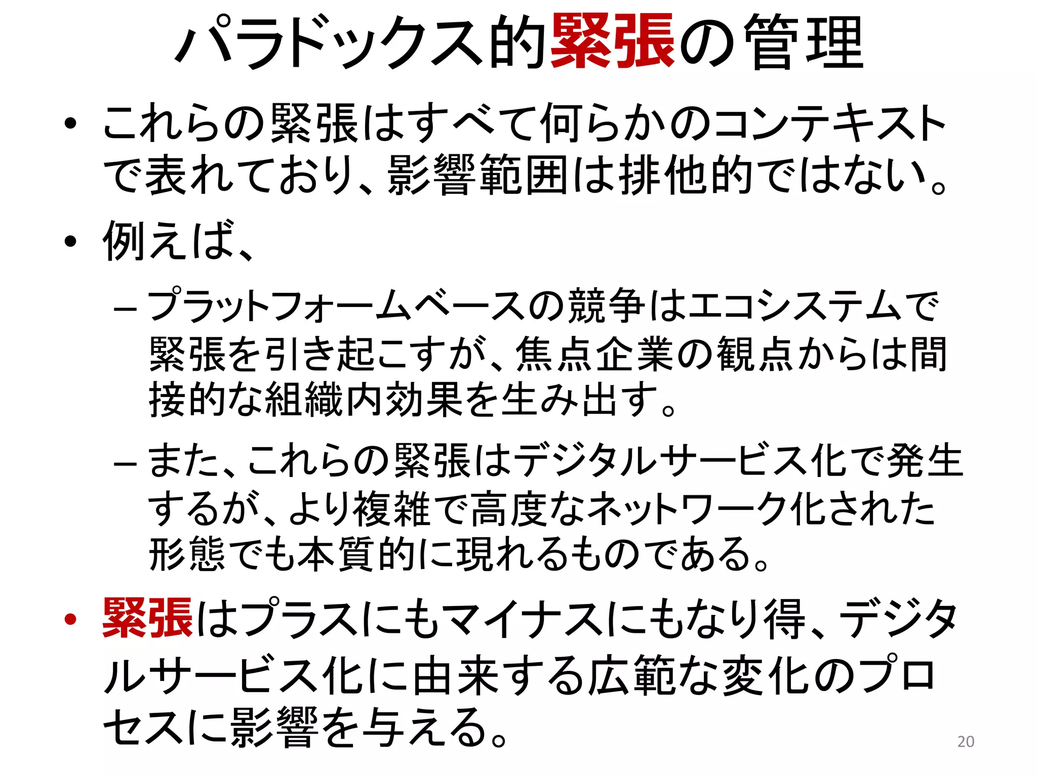 パラドックス的緊張の管理
• これらの緊張はすべて何らかのコンテキスト
で表れており、影響範囲は排他的ではない。
• 例えば、
– プラットフォームベースの競争はエコシステムで
緊張を引き起こすが、焦点企業の観点からは間
接的な組織内効果を生み出す。
– また、これらの緊張はデジタルサービス化で発生
するが、より複雑で高度なネットワーク化された
形態でも本質的に現れるものである。
• 緊張はプラスにもマイナスにもなり得、デジタ
ルサービス化に由来する広範な変化のプロ
セスに影響を与える。 20
 