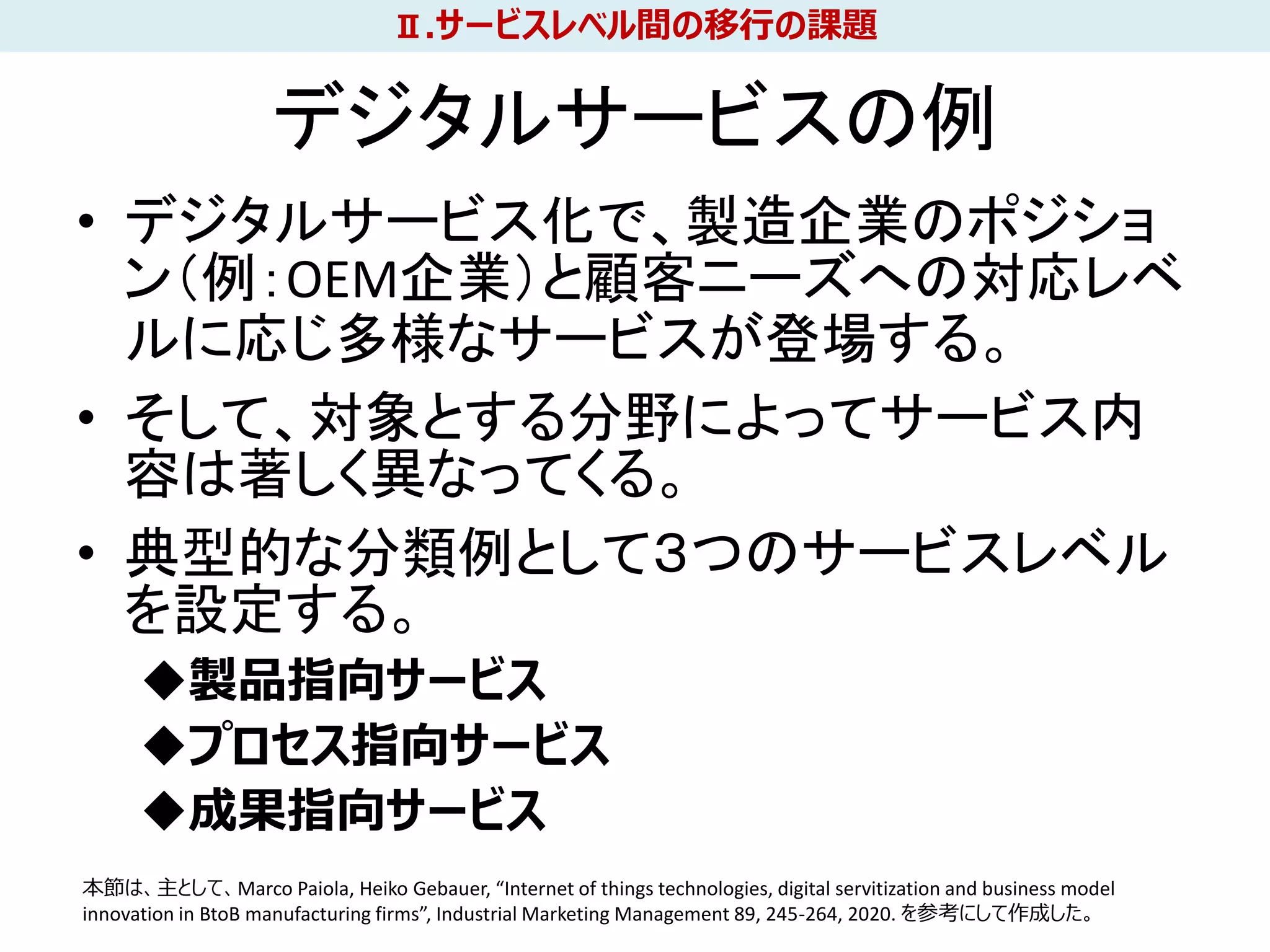 デジタルサービスの例
• デジタルサービス化で、製造企業のポジショ
ン（例：OEM企業）と顧客ニーズへの対応レベ
ルに応じ多様なサービスが登場する。
• そして、対象とする分野によってサービス内
容は著しく異なってくる。
• 典型的な分類例として３つのサービスレベル
を設定する。
◆製品指向サービス
◆プロセス指向サービス
◆成果指向サービス
21
Ⅱ.サービスレベル間の移行の課題
本節は、主として、Marco Paiola, Heiko Gebauer, “Internet of things technologies, digital servitization and business model
innovation in BtoB manufacturing firms”, Industrial Marketing Management 89, 245-264, 2020. を参考にして作成した。
 
