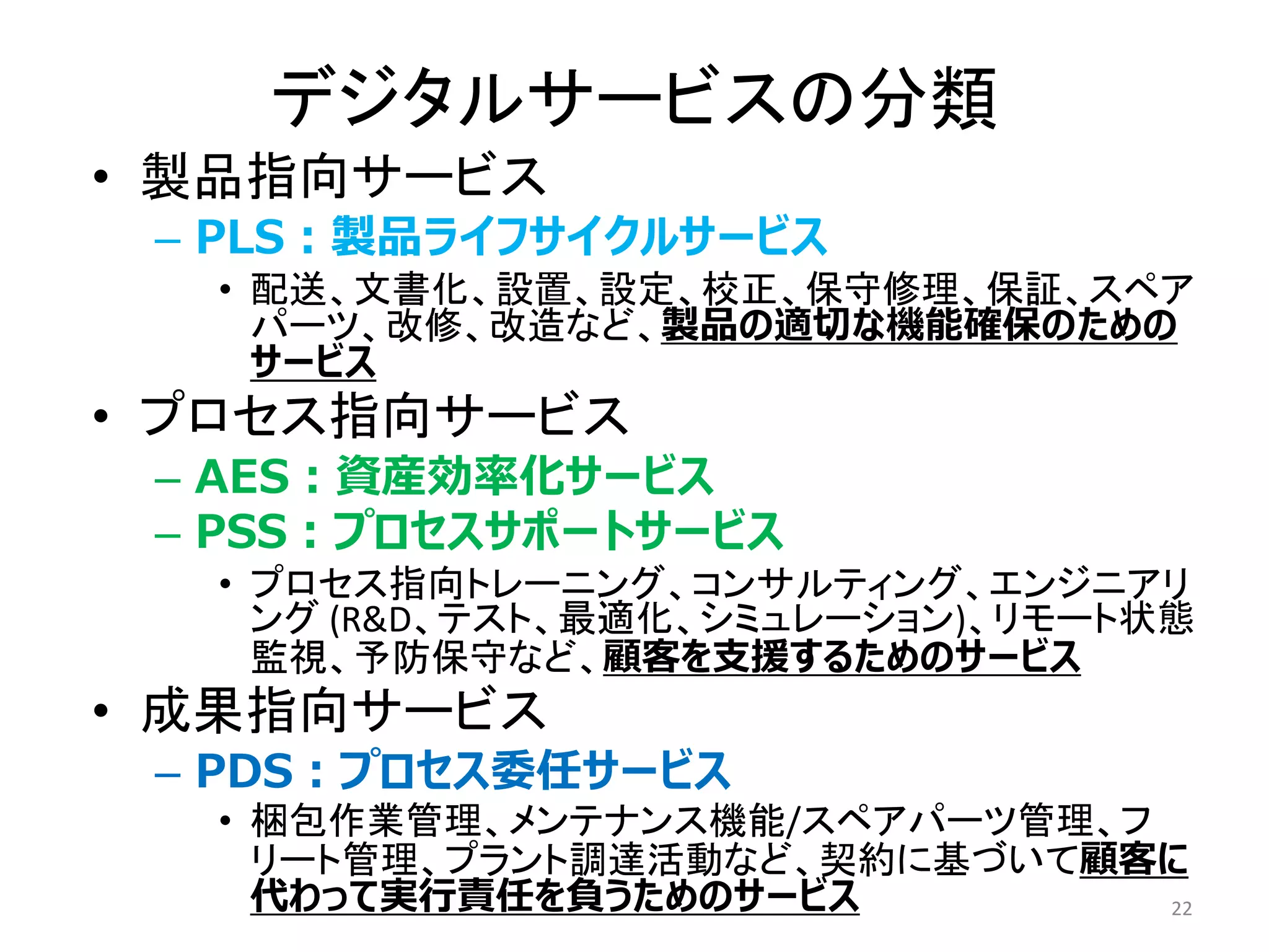 • 製品指向サービス
– PLS：製品ライフサイクルサービス
• 配送、文書化、設置、設定、校正、保守修理、保証、スペア
パーツ、改修、改造など、製品の適切な機能確保のための
サービス
• プロセス指向サービス
– AES：資産効率化サービス
– PSS：プロセスサポートサービス
• プロセス指向トレーニング、コンサルティング、エンジニアリ
ング (R&D、テスト、最適化、シミュレーション)、リモート状態
監視、予防保守など、顧客を支援するためのサービス
• 成果指向サービス
– PDS：プロセス委任サービス
• 梱包作業管理、メンテナンス機能/スペアパーツ管理、フ
リート管理、プラント調達活動など、契約に基づいて顧客に
代わって実行責任を負うためのサービス 22
デジタルサービスの分類
 