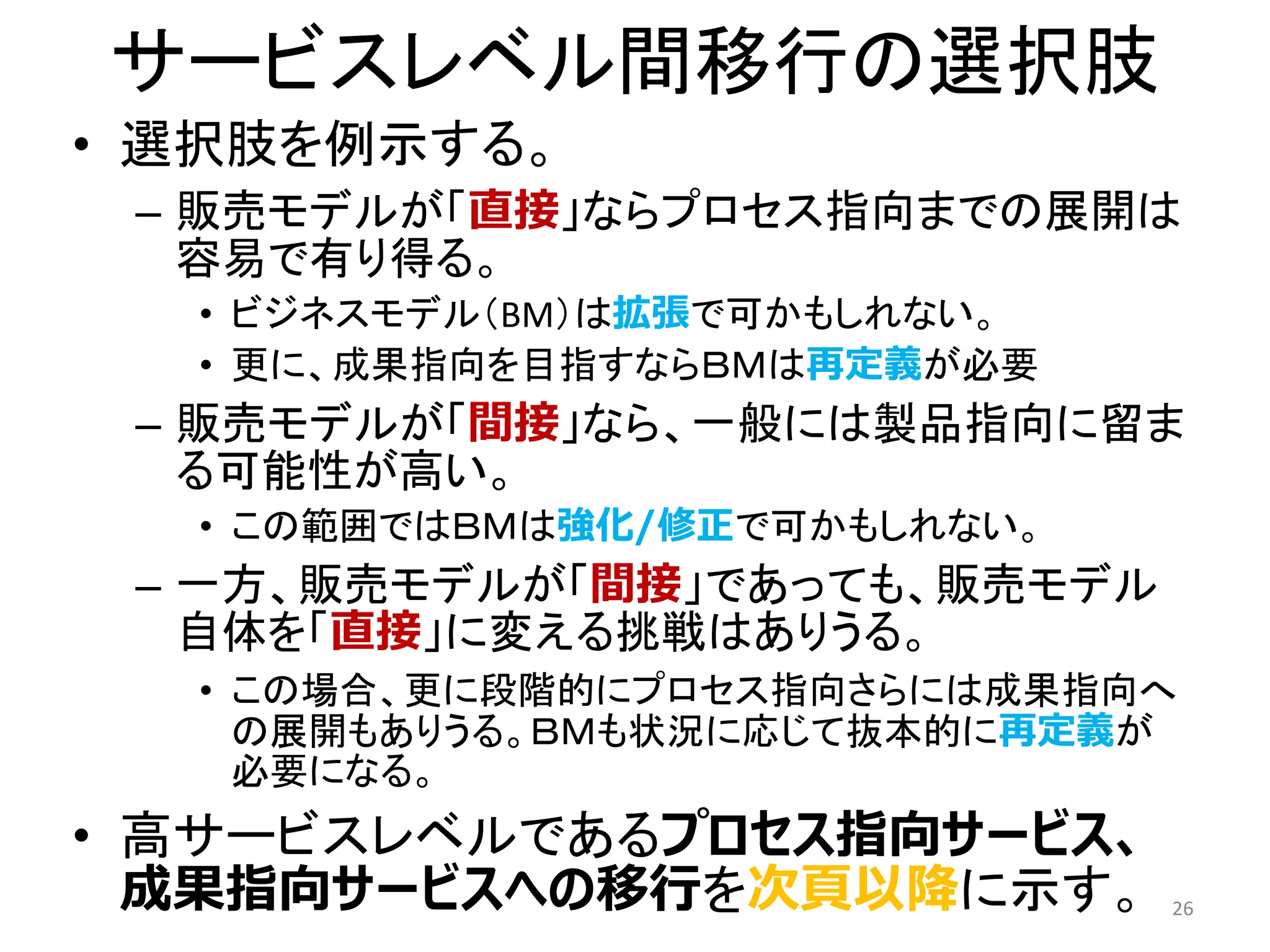 サービスレベル間移行の選択肢
• 選択肢を例示する。
– 販売モデルが「直接」ならプロセス指向までの展開は
容易で有り得る。
• ビジネスモデル（BM）は拡張で可かもしれない。
• 更に、成果指向を目指すならＢＭは再定義が必要
– 販売モデルが「間接」なら、一般には製品指向に留ま
る可能性が高い。
• この範囲ではＢＭは強化/修正で可かもしれない。
– 一方、販売モデルが「間接」であっても、販売モデル
自体を「直接」に変える挑戦はありうる。
• この場合、更に段階的にプロセス指向さらには成果指向へ
の展開もありうる。ＢＭも状況に応じて抜本的に再定義が
必要になる。
• 高サービスレベルであるプロセス指向サービス、
成果指向サービスへの移行を次頁以降に示す。 26
 