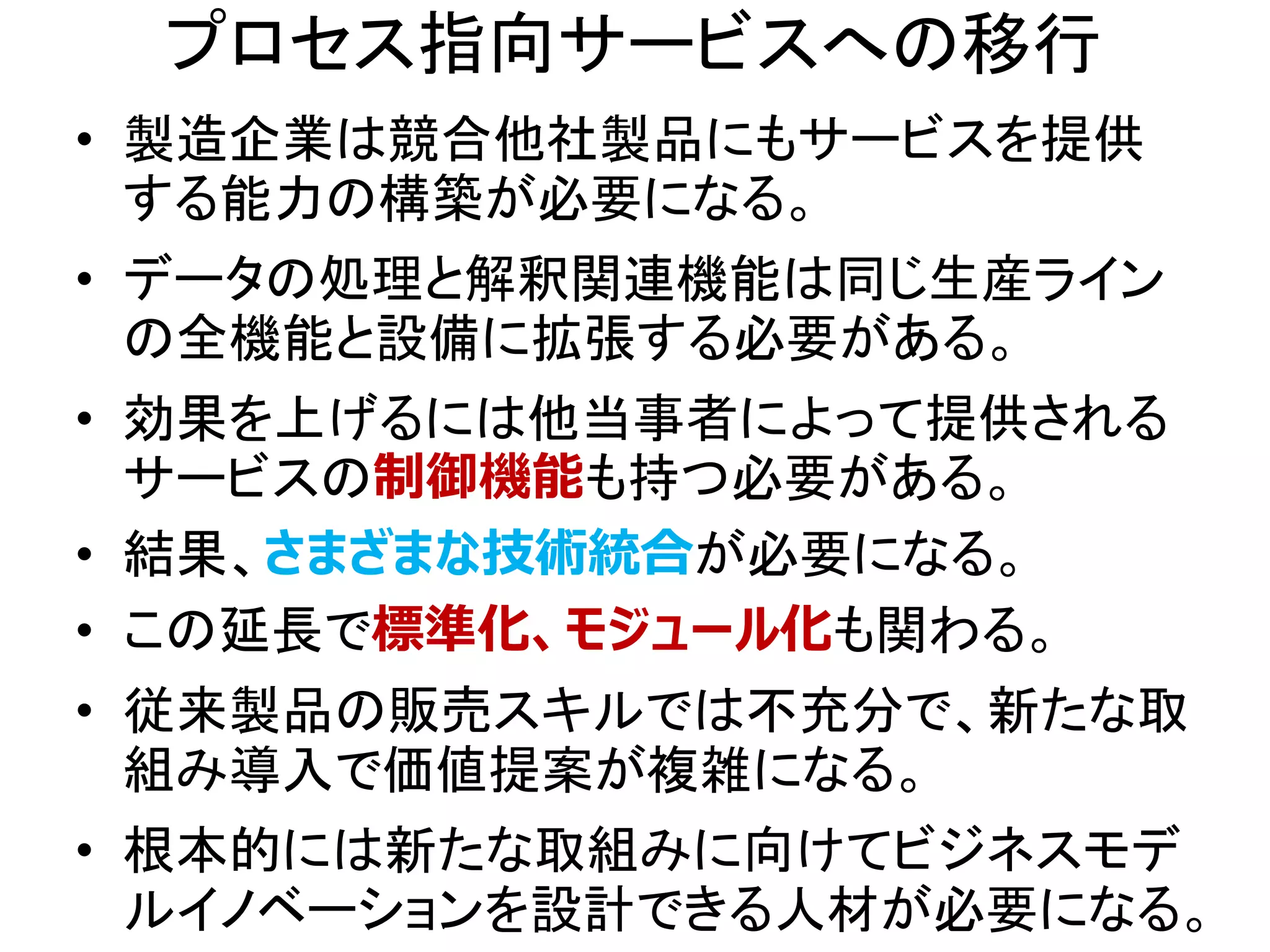 プロセス指向サービスへの移行
• 製造企業は競合他社製品にもサービスを提供
する能力の構築が必要になる。
• データの処理と解釈関連機能は同じ生産ライン
の全機能と設備に拡張する必要がある。
• 効果を上げるには他当事者によって提供される
サービスの制御機能も持つ必要がある。
• 結果、さまざまな技術統合が必要になる。
• この延長で標準化、モジュール化も関わる。
• 従来製品の販売スキルでは不充分で、新たな取
組み導入で価値提案が複雑になる。
• 根本的には新たな取組みに向けてビジネスモデ
ルイノベーションを設計できる人材が必要になる。
 
