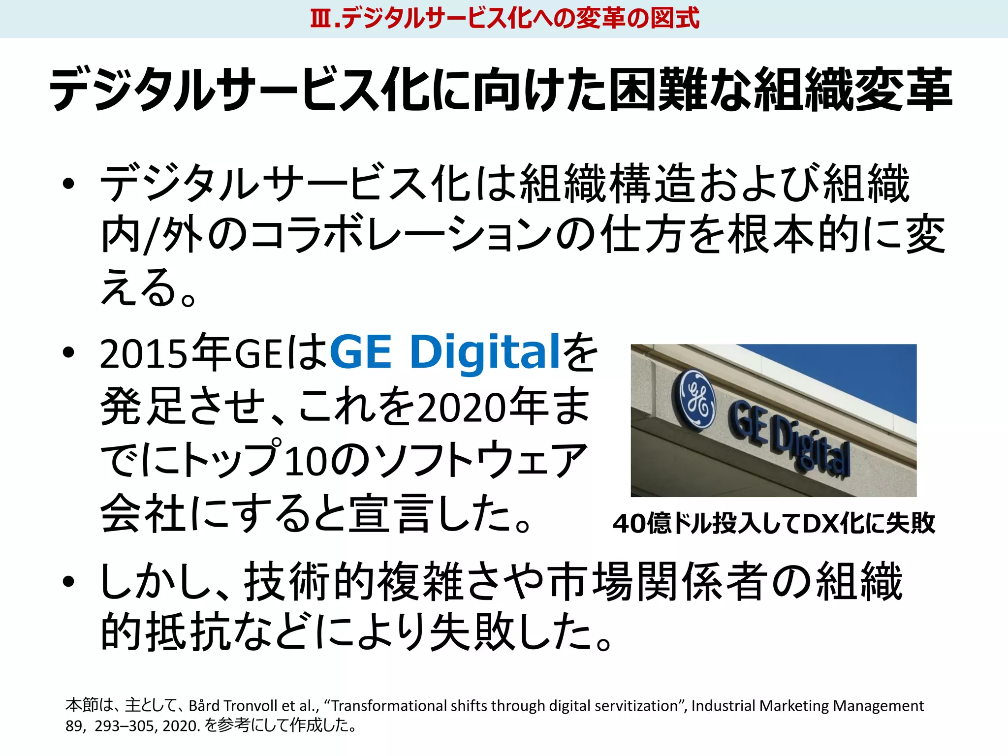 デジタルサービス化に向けた困難な組織変革
• デジタルサービス化は組織構造および組織
内/外のコラボレーションの仕方を根本的に変
える。
• 2015年GEはGE Digitalを
発足させ、これを2020年ま
でにトップ10のソフトウェア
会社にすると宣言した。
• しかし、技術的複雑さや市場関係者の組織
的抵抗などにより失敗した。
29
40億ドル投入してDX化に失敗
本節は、主として、Bård Tronvoll et al., “Transformational shifts through digital servitization”, Industrial Marketing Management
89, 293–305, 2020. を参考にして作成した。
Ⅲ.デジタルサービス化への変革の図式
 