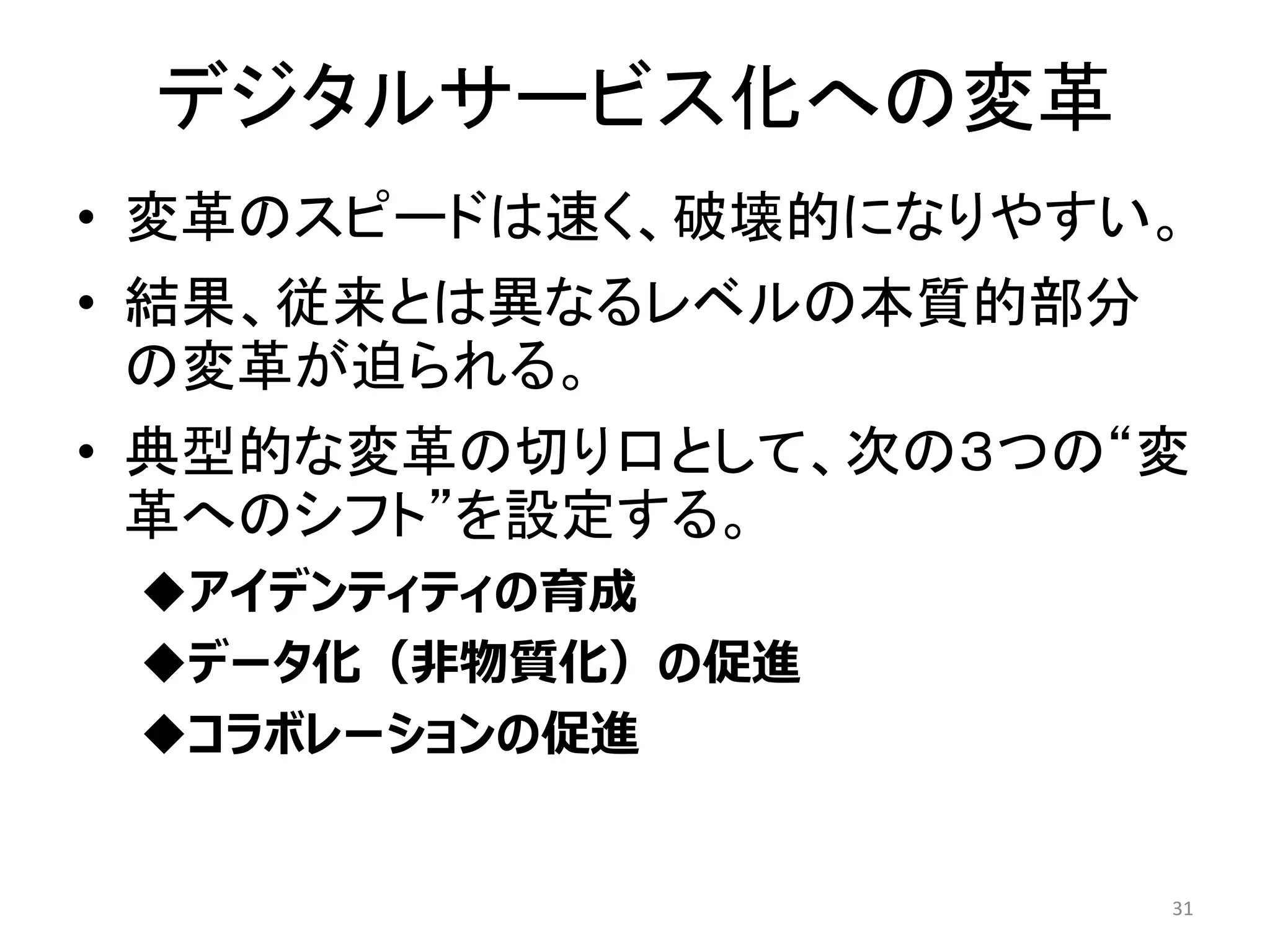 デジタルサービス化への変革
• 変革のスピードは速く、破壊的になりやすい。
• 結果、従来とは異なるレベルの本質的部分
の変革が迫られる。
• 典型的な変革の切り口として、次の３つの“変
革へのシフト”を設定する。
◆アイデンティティの育成
◆データ化（非物質化）の促進
◆コラボレーションの促進
31
 