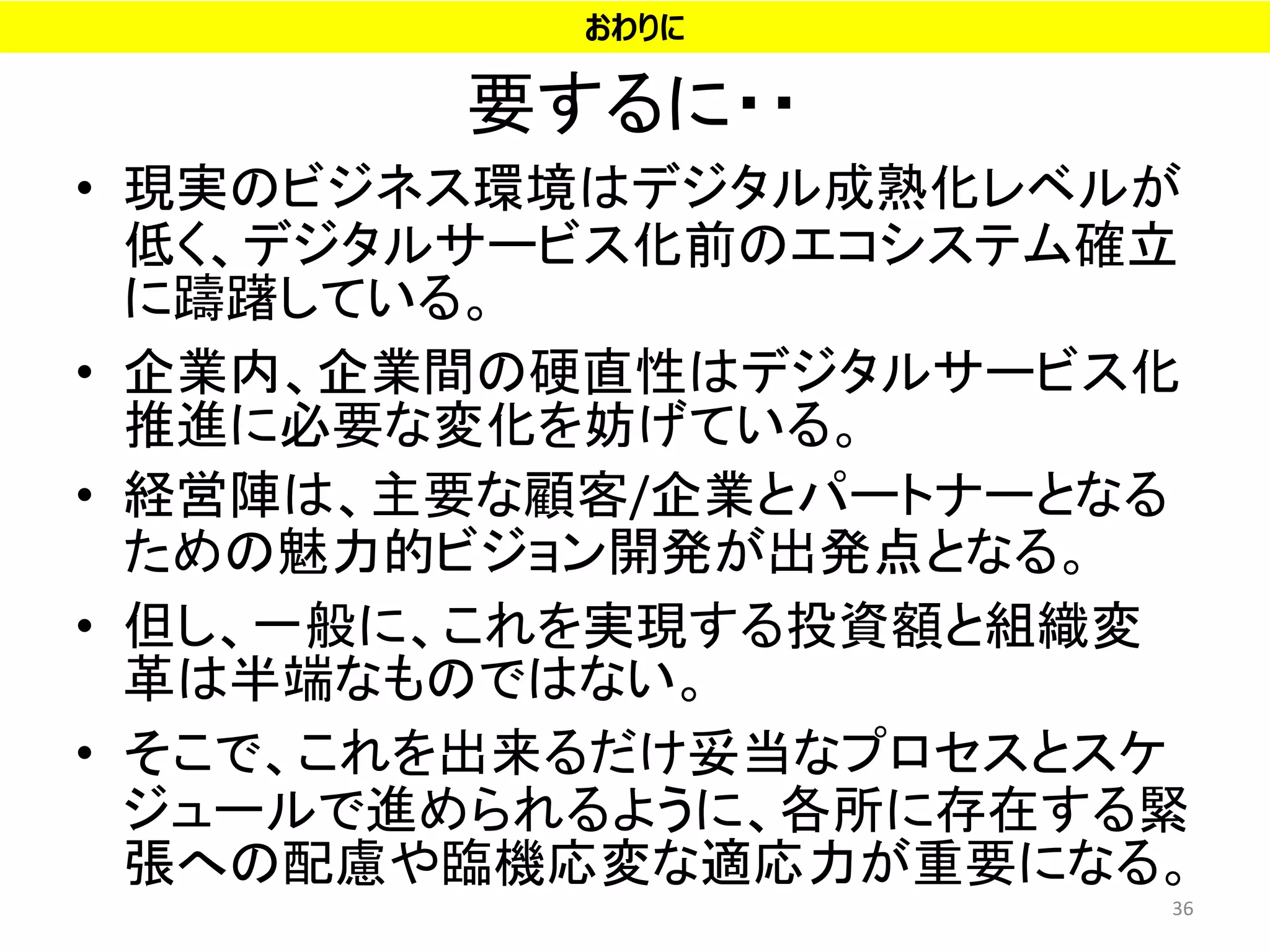 要するに・・
• 現実のビジネス環境はデジタル成熟化レベルが
低く、デジタルサービス化前のエコシステム確立
に躊躇している。
• 企業内、企業間の硬直性はデジタルサービス化
推進に必要な変化を妨げている。
• 経営陣は、主要な顧客/企業とパートナーとなる
ための魅力的ビジョン開発が出発点となる。
• 但し、一般に、これを実現する投資額と組織変
革は半端なものではない。
• そこで、これを出来るだけ妥当なプロセスとスケ
ジュールで進められるように、各所に存在する緊
張への配慮や臨機応変な適応力が重要になる。
36
おわりに
 