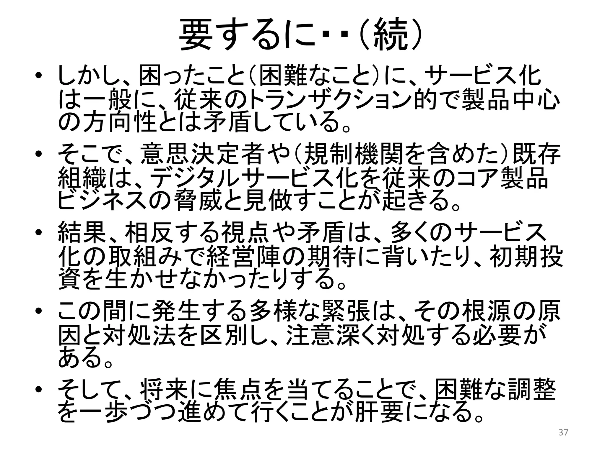 要するに・・（続）
• しかし、困ったこと（困難なこと）に、サービス化
は一般に、従来のトランザクション的で製品中心
の方向性とは矛盾している。
• そこで、意思決定者や（規制機関を含めた）既存
組織は、デジタルサービス化を従来のコア製品
ビジネスの脅威と見做すことが起きる。
• 結果、相反する視点や矛盾は、多くのサービス
化の取組みで経営陣の期待に背いたり、初期投
資を生かせなかったりする。
• この間に発生する多様な緊張は、その根源の原
因と対処法を区別し、注意深く対処する必要が
ある。
• そして、将来に焦点を当てることで、困難な調整
を一歩づつ進めて行くことが肝要になる。
37
 