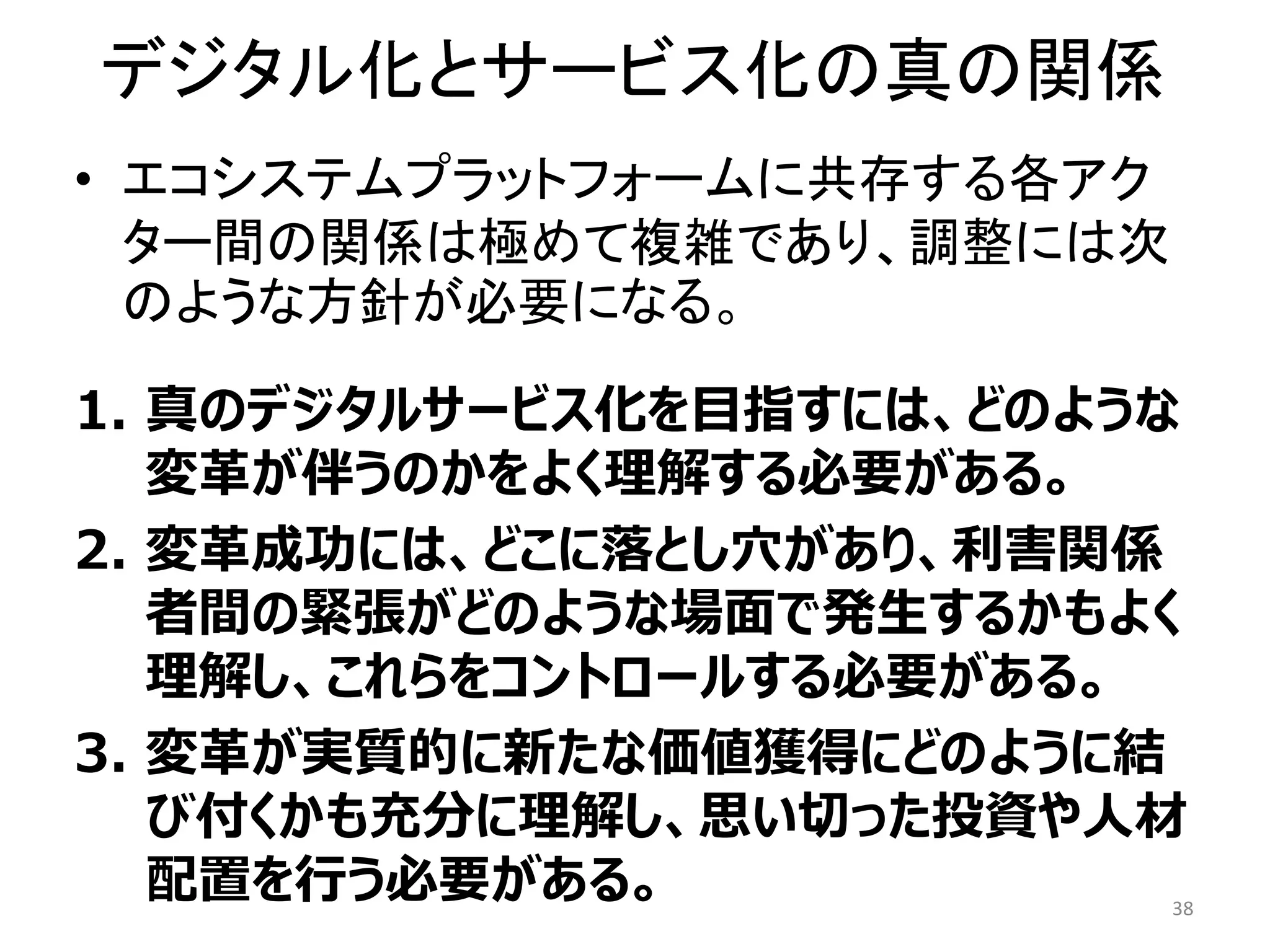 デジタル化とサービス化の真の関係
• エコシステムプラットフォームに共存する各アク
ター間の関係は極めて複雑であり、調整には次
のような方針が必要になる。
1. 真のデジタルサービス化を目指すには、どのような
変革が伴うのかをよく理解する必要がある。
2. 変革成功には、どこに落とし穴があり、利害関係
者間の緊張がどのような場面で発生するかもよく
理解し、これらをコントロールする必要がある。
3. 変革が実質的に新たな価値獲得にどのように結
び付くかも充分に理解し、思い切った投資や人材
配置を行う必要がある。 38
 