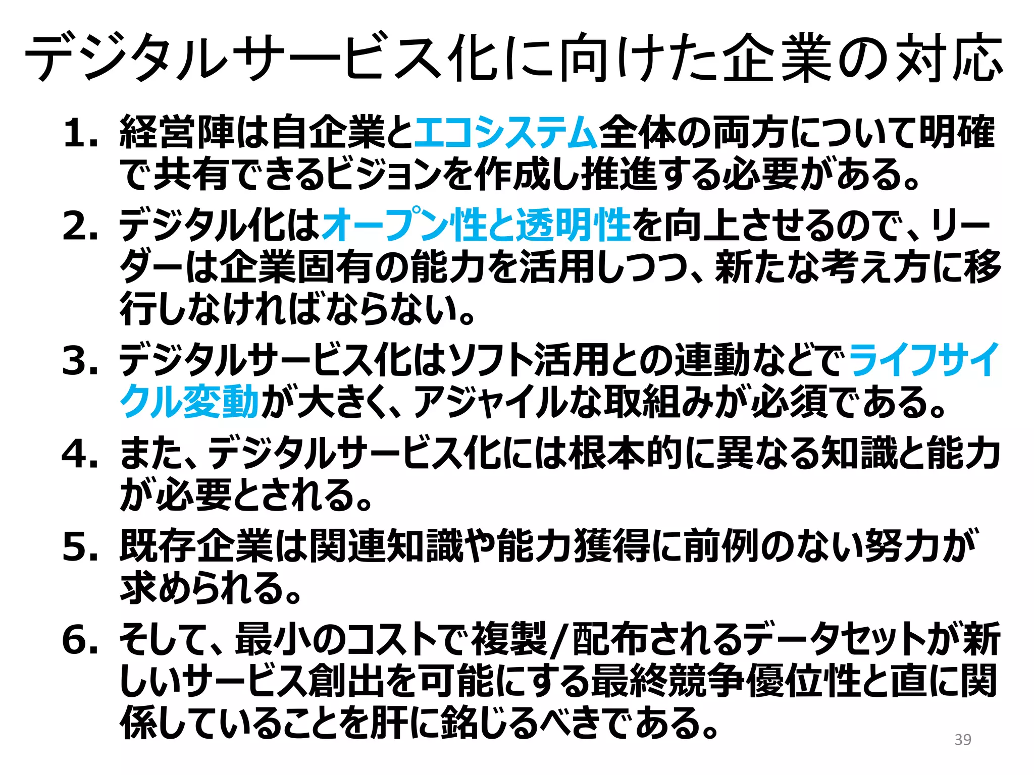 デジタルサービス化に向けた企業の対応
1. 経営陣は自企業とエコシステム全体の両方について明確
で共有できるビジョンを作成し推進する必要がある。
2. デジタル化はオープン性と透明性を向上させるので、リー
ダーは企業固有の能力を活用しつつ、新たな考え方に移
行しなければならない。
3. デジタルサービス化はソフト活用との連動などでライフサイ
クル変動が大きく、アジャイルな取組みが必須である。
4. また、デジタルサービス化には根本的に異なる知識と能力
が必要とされる。
5. 既存企業は関連知識や能力獲得に前例のない努力が
求められる。
6. そして、最小のコストで複製/配布されるデータセットが新
しいサービス創出を可能にする最終競争優位性と直に関
係していることを肝に銘じるべきである。 39
 
