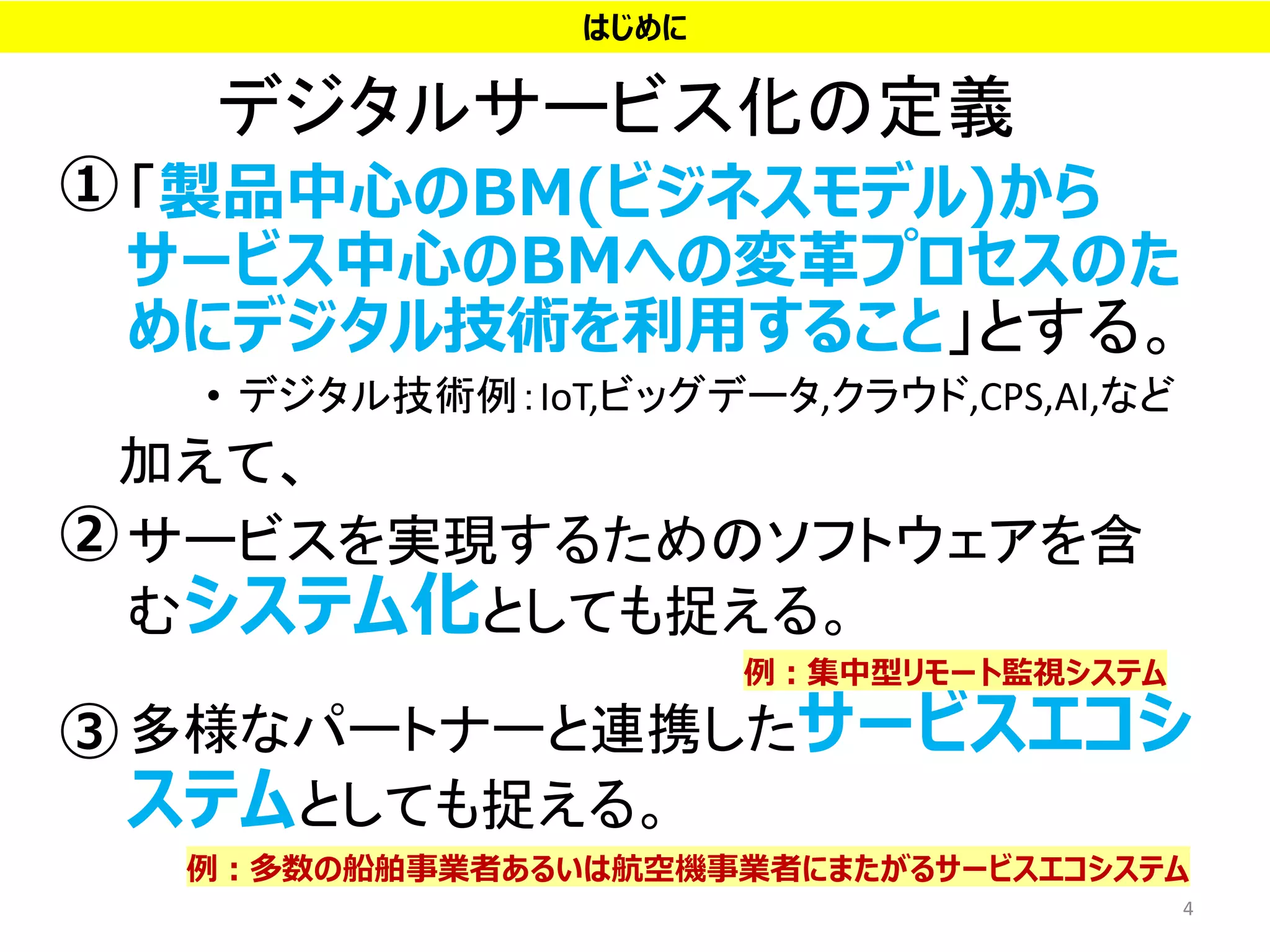 デジタルサービス化の定義
• 「製品中心のBM(ビジネスモデル)から
サービス中心のBMへの変革プロセスのた
めにデジタル技術を利用すること」とする。
• デジタル技術例：IoT,ビッグデータ,クラウド,CPS,AI,など
加えて、
• サービスを実現するためのソフトウェアを含
むシステム化としても捉える。
• 多様なパートナーと連携したサービスエコシ
ステムとしても捉える。
4
例：集中型リモート監視システム
例：多数の船舶事業者あるいは航空機事業者にまたがるサービスエコシステム
はじめに
①
③
②
 