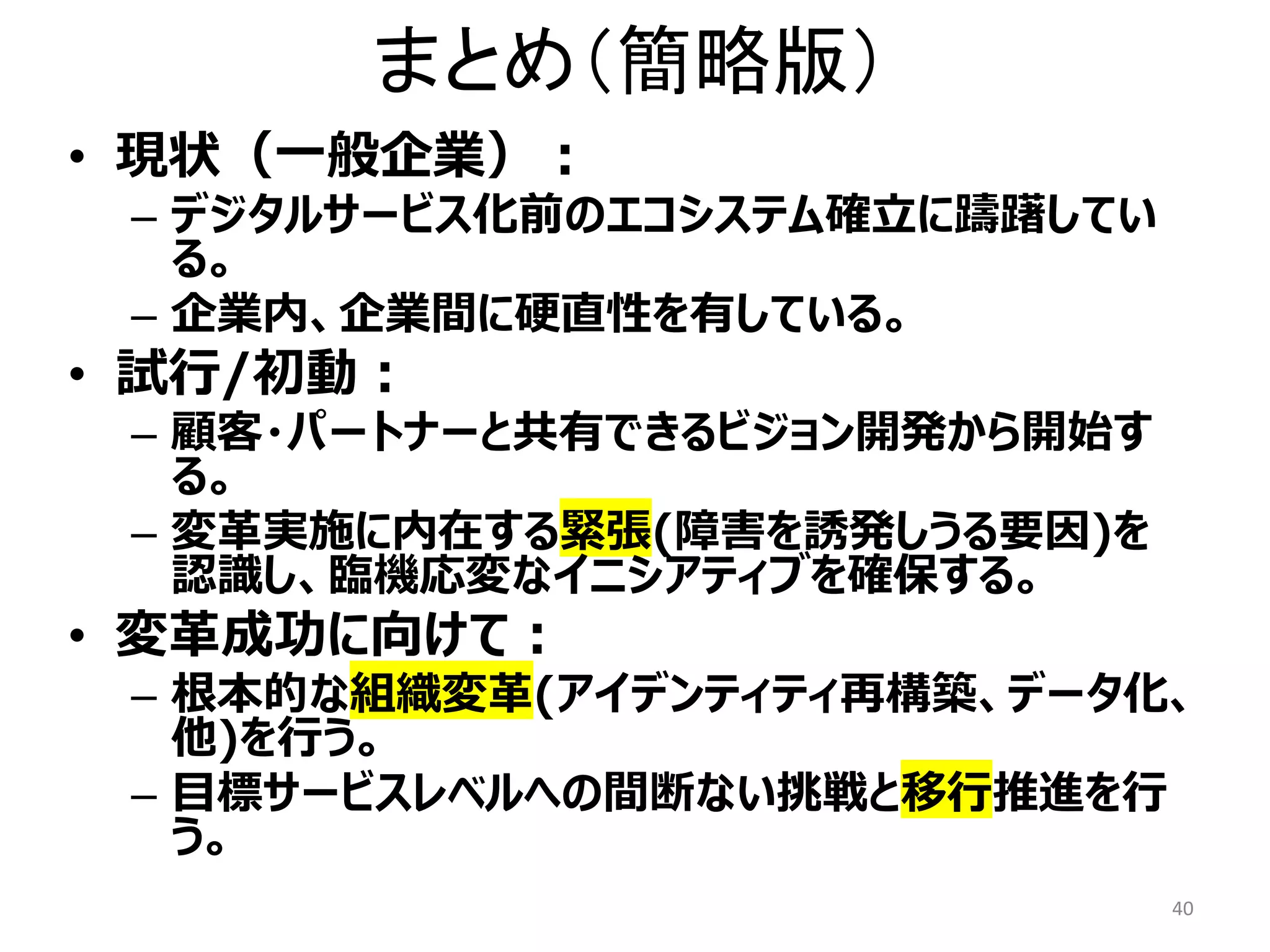 まとめ（簡略版）
• 現状（一般企業）：
– デジタルサービス化前のエコシステム確立に躊躇してい
る。
– 企業内、企業間に硬直性を有している。
• 試行/初動：
– 顧客・パートナーと共有できるビジョン開発から開始す
る。
– 変革実施に内在する緊張(障害を誘発しうる要因)を
認識し、臨機応変なイニシアティブを確保する。
• 変革成功に向けて：
– 根本的な組織変革(アイデンティティ再構築、データ化、
他)を行う。
– 目標サービスレベルへの間断ない挑戦と移行推進を行
う。
40
 