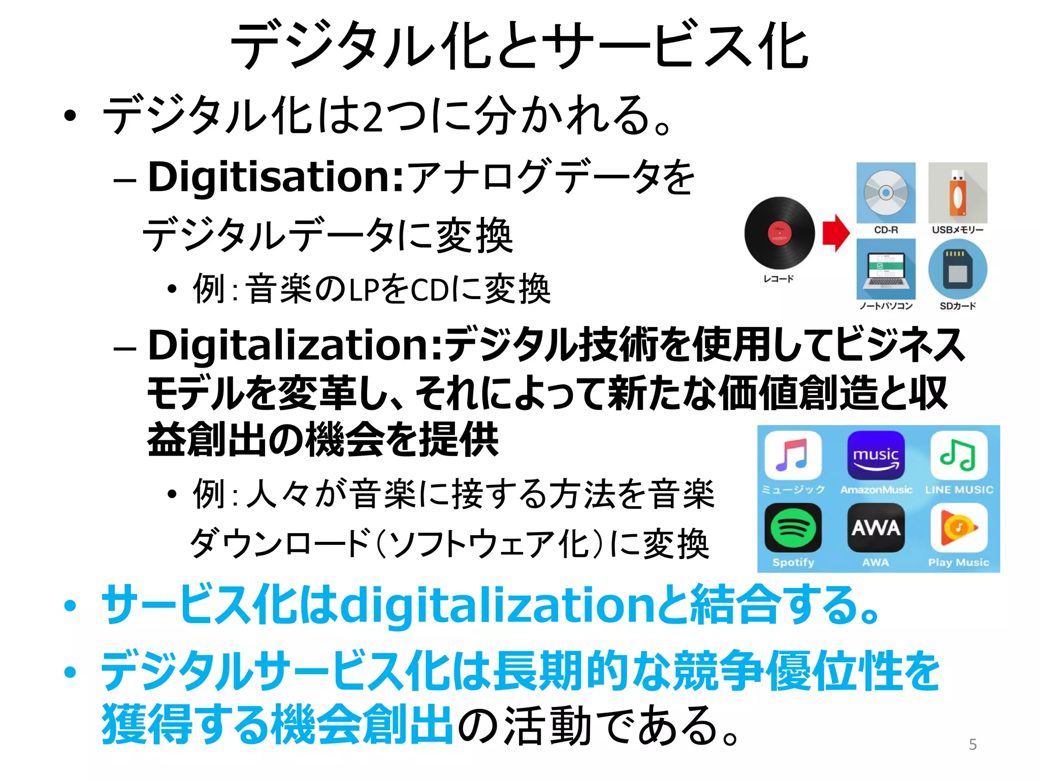 デジタル化とサービス化
• デジタル化は2つに分かれる。
– Digitisation:アナログデータを
デジタルデータに変換
• 例：音楽のLPをCDに変換
– Digitalization:デジタル技術を使用してビジネス
モデルを変革し、それによって新たな価値創造と収
益創出の機会を提供
• 例：人々が音楽に接する方法を音楽
ダウンロード（ソフトウェア化）に変換
• サービス化はdigitalizationと結合する。
• デジタルサービス化は長期的な競争優位性を
獲得する機会創出の活動である。 5
 