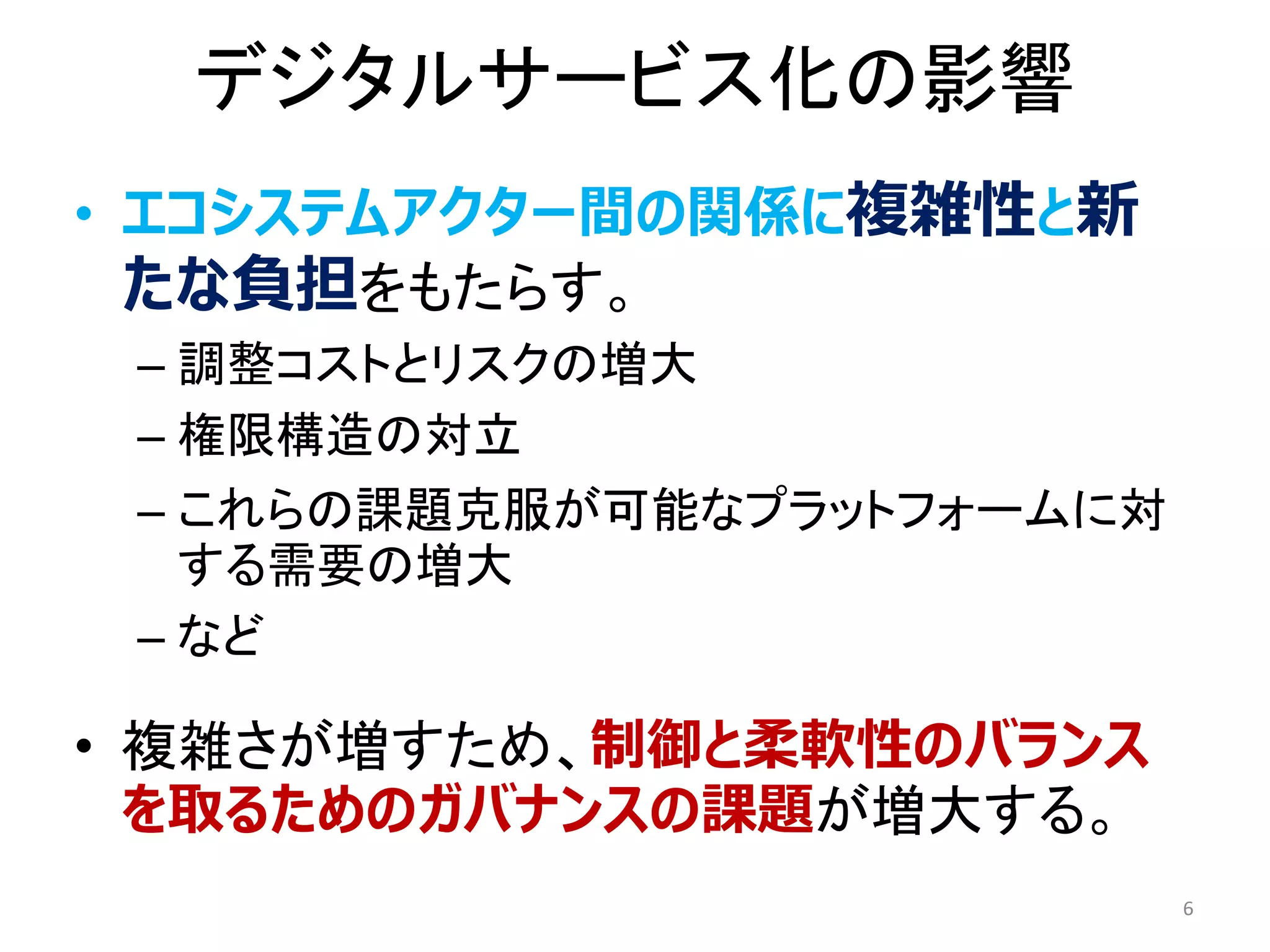 デジタルサービス化の影響
• エコシステムアクター間の関係に複雑性と新
たな負担をもたらす。
– 調整コストとリスクの増大
– 権限構造の対立
– これらの課題克服が可能なプラットフォームに対
する需要の増大
– など
• 複雑さが増すため、制御と柔軟性のバランス
を取るためのガバナンスの課題が増大する。
6
 