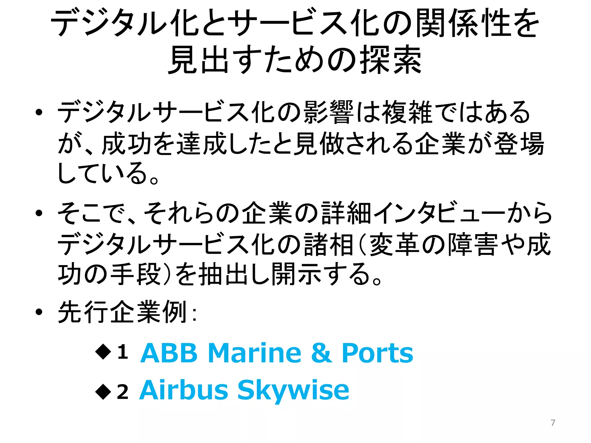 デジタル化とサービス化の関係性を
見出すための探索
• デジタルサービス化の影響は複雑ではある
が、成功を達成したと見做される企業が登場
している。
• そこで、それらの企業の詳細インタビューから
デジタルサービス化の諸相（変革の障害や成
功の手段）を抽出し開示する。
• 先行企業例：
◆１．
◆２．
7
ABB Marine & Ports
Airbus Skywise
 