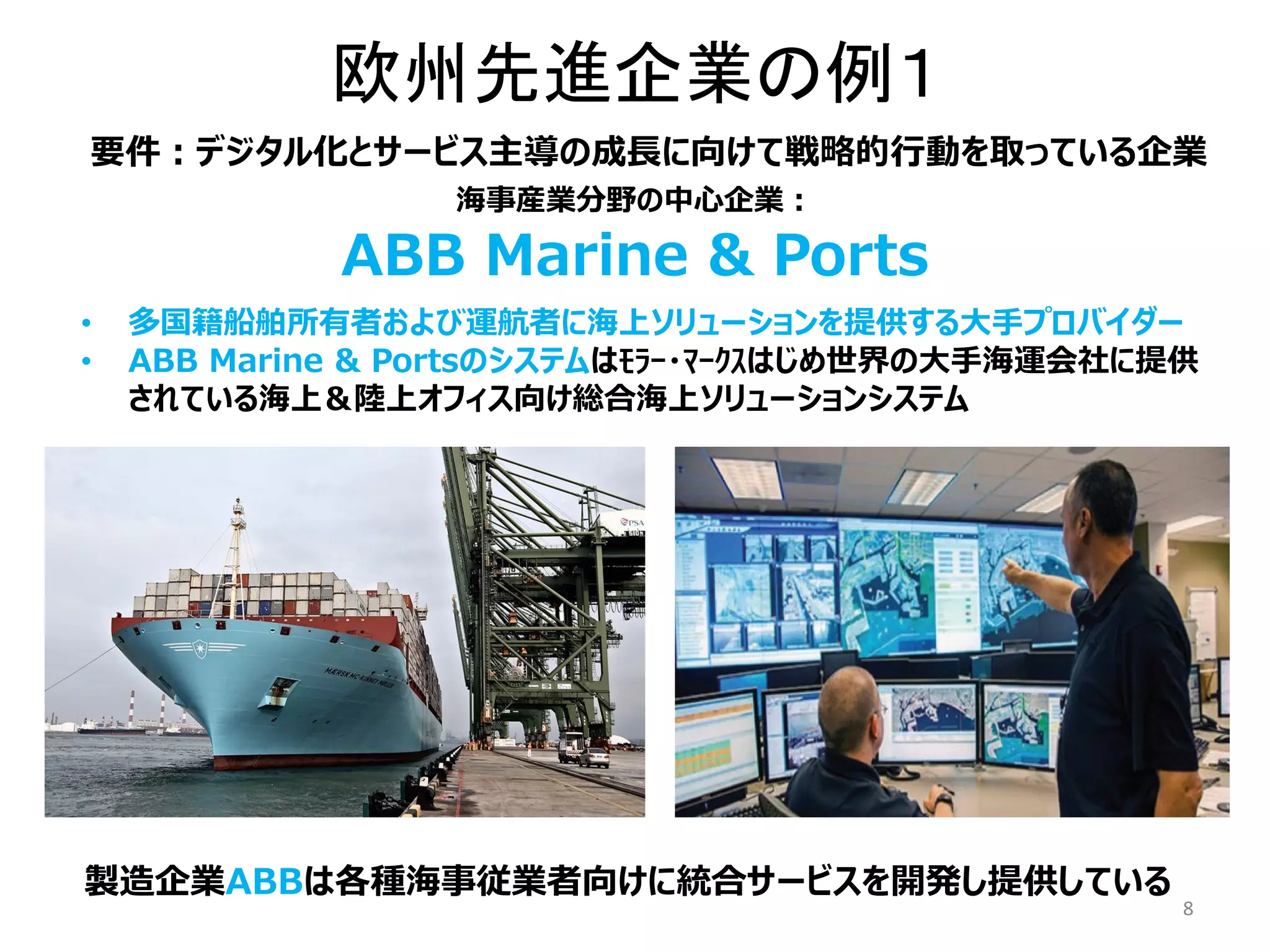 欧州先進企業の例１
8
要件：デジタル化とサービス主導の成長に向けて戦略的行動を取っている企業
海事産業分野の中心企業：
• 多国籍船舶所有者および運航者に海上ソリューションを提供する大手プロバイダー
• ABB Marine & Portsのシステムはﾓﾗｰ・ﾏｰｸｽはじめ世界の大手海運会社に提供
されている海上＆陸上オフィス向け総合海上ソリューションシステム
ABB Marine & Ports
製造企業ABBは各種海事従業者向けに統合サービスを開発し提供している
 