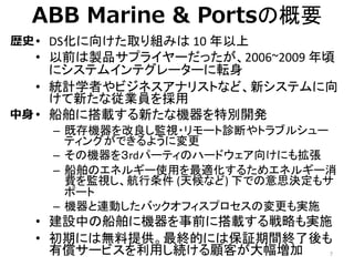 ABB Marine & Portsの概要
• DS化に向けた取り組みは 10 年以上
• 以前は製品サプライヤーだったが、2006~2009 年頃
にシステムインテグレーターに転身
• 統計学者やビジネスアナリストなど、新システムに向
けて新...