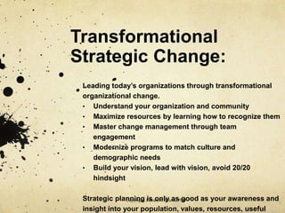 Transformational
Strategic Change:
Leading today’s organizations through transformational
organizational change.
• Understand your organization and community
• Maximize resources by learning how to recognize them
• Master change management through team
engagement
• Modernize programs to match culture and
demographic needs
• Build your vision, lead with vision, avoid 20/20
hindsight
Strategic planning is only as good as your awareness and
insight into your population, values, resources, useful
Copyright: Elizabeth Beletic, PhD
 