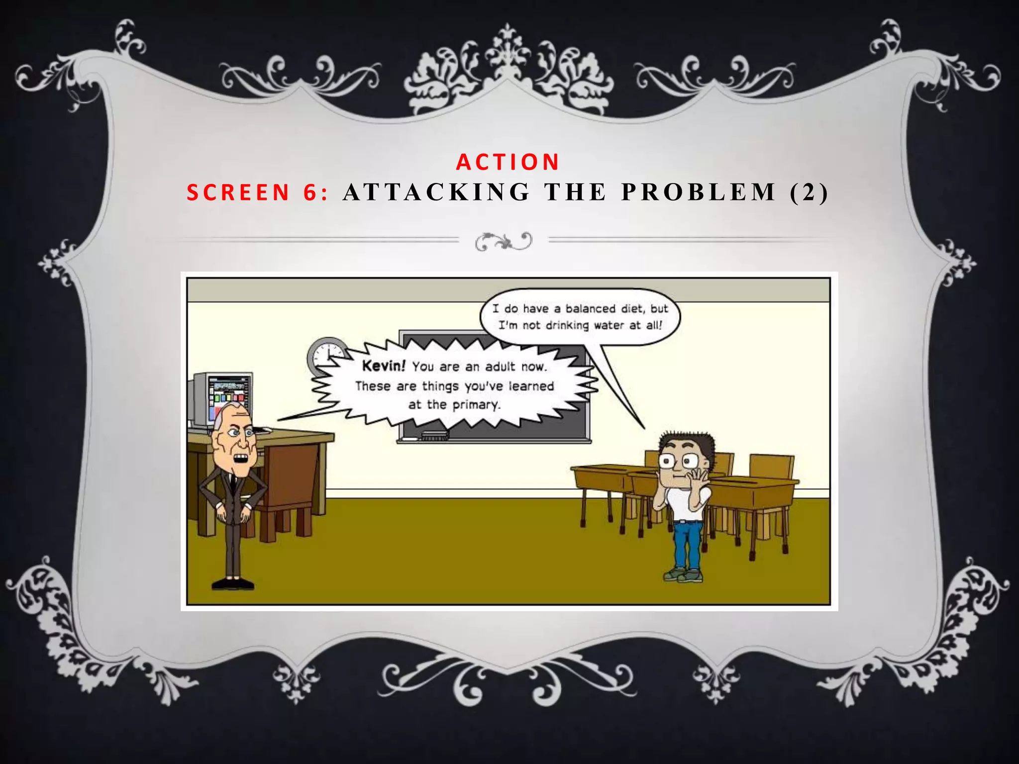 ACTION
S C R E E N 6 : AT TA C K I N G T H E P R O B L E M ( 2 )
 