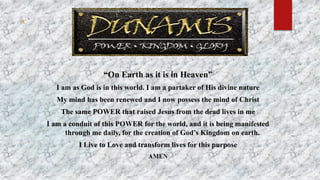 `
“On Earth as it is in Heaven”
I am as God is in this world. I am a partaker of His divine nature
My mind has been renewed and I now possess the mind of Christ
The same POWER that raised Jesus from the dead lives in me
I am a conduit of this POWER for the world, and it is being manifested
through me daily, for the creation of God’s Kingdom on earth.
I Live to Love and transform lives for this purpose
AMEN
 