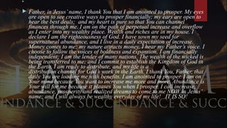 
 Father, in Jesus’ name, I thank You that I am anointed to prosper. My eyes
are open to see creative ways to prosper financially; my ears are open to
hear the best deals; and my heart is pure so that You can channel
finances through me. I am on the path of perpetual increase and overflow
as I enter into my wealthy place. Wealth and riches are in my house. I
declare I am the righteousness of God. I have sown my seed for
supernatural abundance, and I live in a daily expectation of increase.
Money comes to me; my nature attracts money. I hear my Father’s voice. I
choose to follow the voices of boldness and expansion. I am financially
independent; I am the lender of many nations. The wealth of the wicked is
being transferred to me; and I commit to establish the Kingdom of God in
the Earth. I am ready to distribute, and my life is a
distribution channel for God’s work in the Earth. I thank You, Father, that
daily You are loading me with benefits. I am anointed to prosper. I am on
Your mind because You want to increase me more and more. Abundance is
Your will for me because it pleases You when I prosper. I call increase,
abundance, prosperity and realized dreams to come to me NOW in Jesus’
name; and I will always be wealthy everyday of my life! IT IS SO!
 