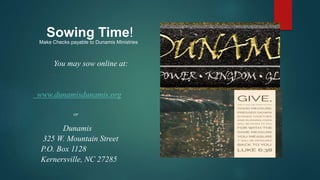 You may sow online at:
www.dunamisdunamis.org
or
Dunamis
325 W. Mountain Street
P.O. Box 1128
Kernersville, NC 27285
Sowing Time!
Make Checks payable to Dunamis Ministries
 