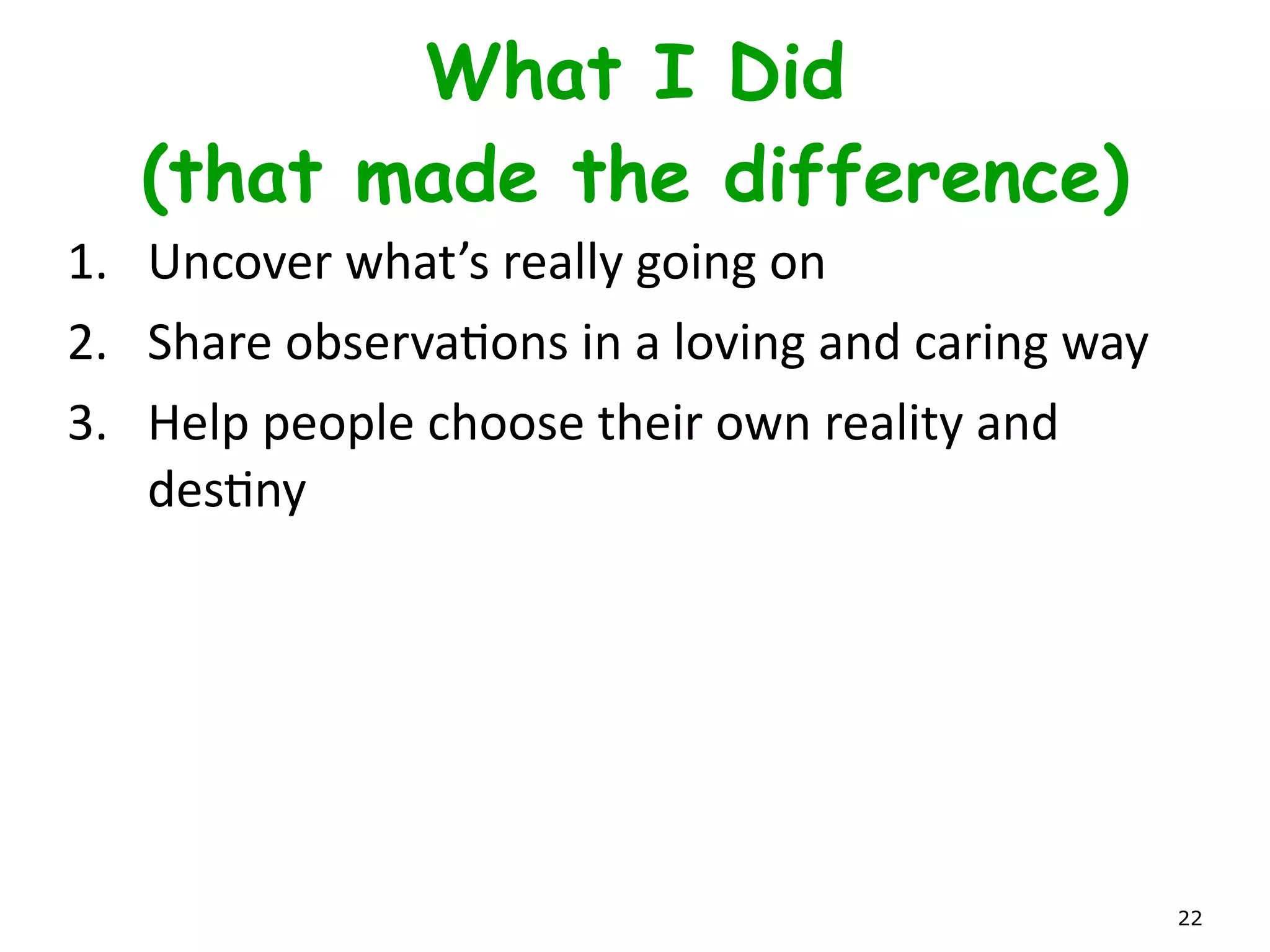 Transformation Model
• Allow	
  things	
  to	
  unfold.	
  Star	
  on	
  Horizon.	
  Baby	
  Steps.	
  
• Don’t	
  Ever	
  use	
  the	
  word	
  “TransformaLon”	
  -­‐	
  too	
  
scary!	
  
• Complex	
  AdapLve	
  Systems	
  
• Grow	
  leadership	
  TEAM	
  
• “It’s	
  all	
  the	
  lifle	
  things.	
  No	
  big	
  event.”	
  
• It	
  is	
  hard	
  because	
  we	
  are	
  making	
  small	
  changes	
  day	
  
by	
  day.	
  No	
  big	
  TA-­‐DA.	
  
• It	
  is	
  hard	
  and	
  slow	
  because	
  we	
  are	
  paying	
  oﬀ	
  years	
  of	
  
accumulated	
  OrganizaLonal	
  Debt. 22
 