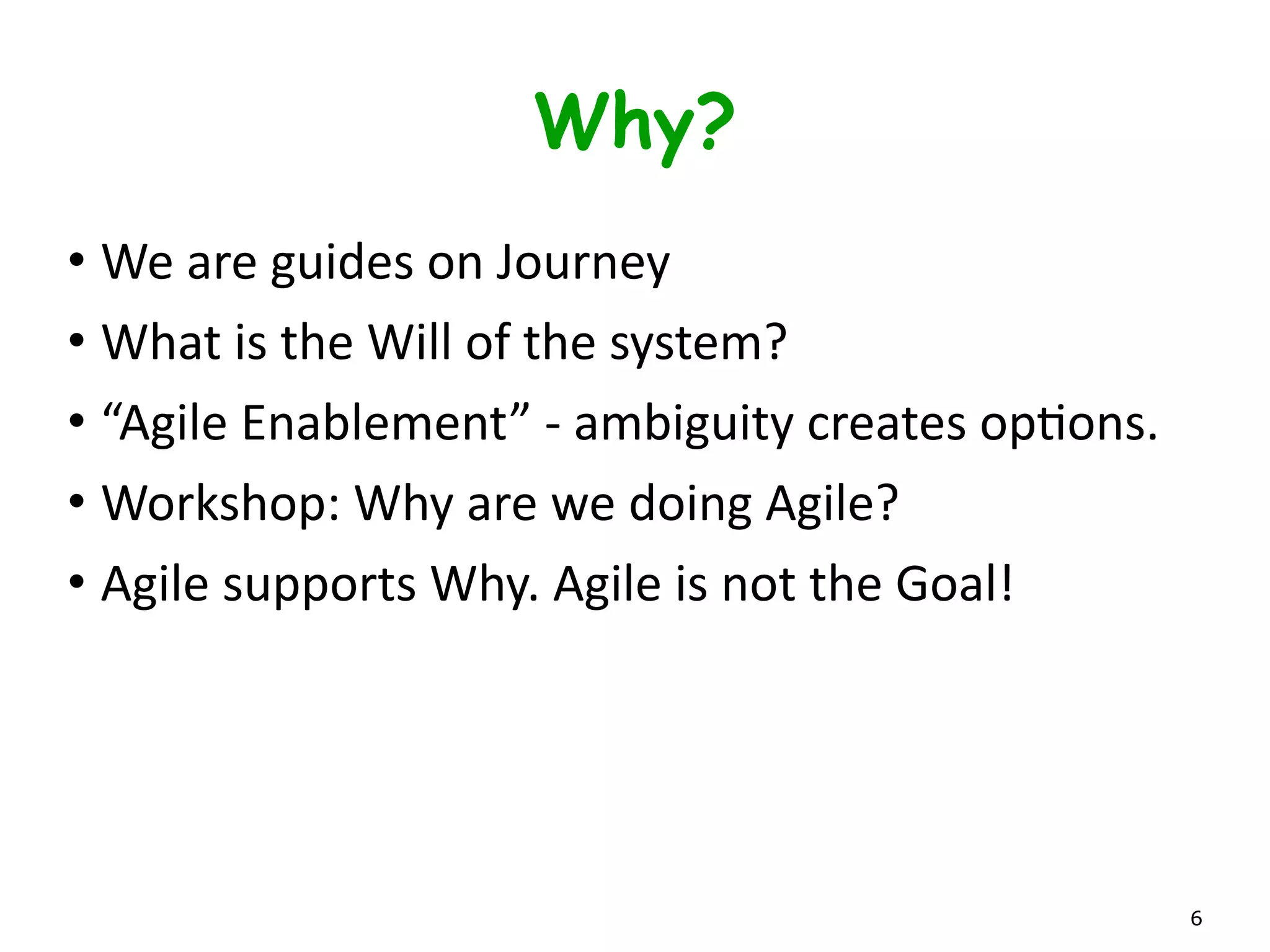 Why Are We Here?
• We	
  are	
  guides	
  on	
  Journey	
  
• What	
  is	
  the	
  Will	
  of	
  the	
  system?	
  
• “Agile	
  Enablement”	
  -­‐	
  ambiguity	
  creates	
  opLons.	
  
• Workshop:	
  Why	
  are	
  we	
  doing	
  Agile?	
  
• Agile	
  is	
  not	
  the	
  Goal!	
  Agile	
  supports	
  the	
  Why.
6
 