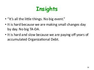 Insights
• “It’s	
  all	
  the	
  lifle	
  things.	
  No	
  big	
  event.”	
  
• It	
  is	
  hard	
  because	
  we	
  are	
  making	
  small	
  changes	
  day	
  
by	
  day.	
  No	
  big	
  TA-­‐DA.	
  
• It	
  is	
  hard	
  and	
  slow	
  because	
  we	
  are	
  paying	
  oﬀ	
  years	
  of	
  
accumulated	
  OrganizaLonal	
  Debt.
30
 
