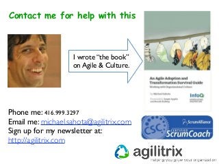 Contact me for help with this
Phone me: 416.999.3297
Email me: michael.sahota@agilitrix.com
Sign up for my newsletter at:
http://agilitrix.com
I wrote “the book”
on Agile & Culture.
 