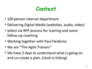 Context
• 100	
  person	
  internal	
  department	
  	
  
• Delivering	
  Digital	
  Media	
  (websites,	
  audio,	
  video)	
  
• Select	
  via	
  RFP	
  process	
  for	
  training	
  and	
  some	
  
follow-­‐up	
  coaching	
  
• Working	
  together	
  with	
  Paul	
  Heidema	
  
• We	
  are	
  “The	
  Agile	
  Trainers”	
  
• We	
  have	
  5	
  days	
  to	
  understand	
  what	
  is	
  going	
  on	
  
and	
  co-­‐create	
  a	
  plan.	
  (clock	
  is	
  Lcking)
4
 