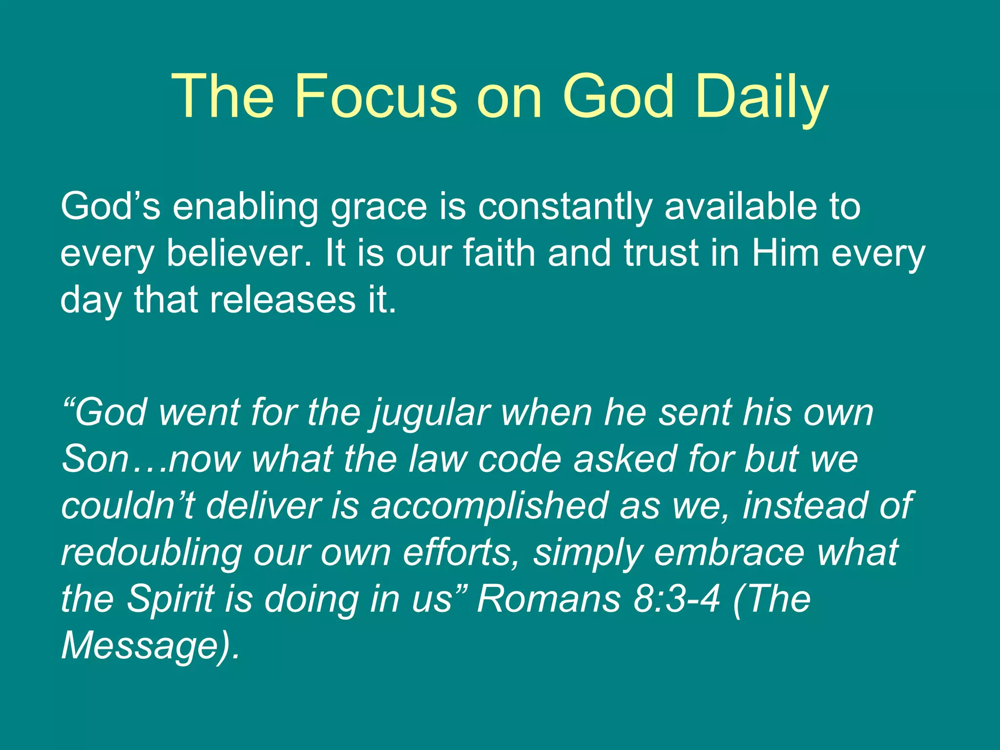 The Focus on God Daily God’s enabling grace is constantly available to every believer. It is our faith and trust in Him every day that releases it. “ God went for the jugular when he sent his own Son…now what the law code asked for but we couldn’t deliver is accomplished as we, instead of redoubling our own efforts, simply embrace what the Spirit is doing in us” Romans 8:3-4 (The Message). 