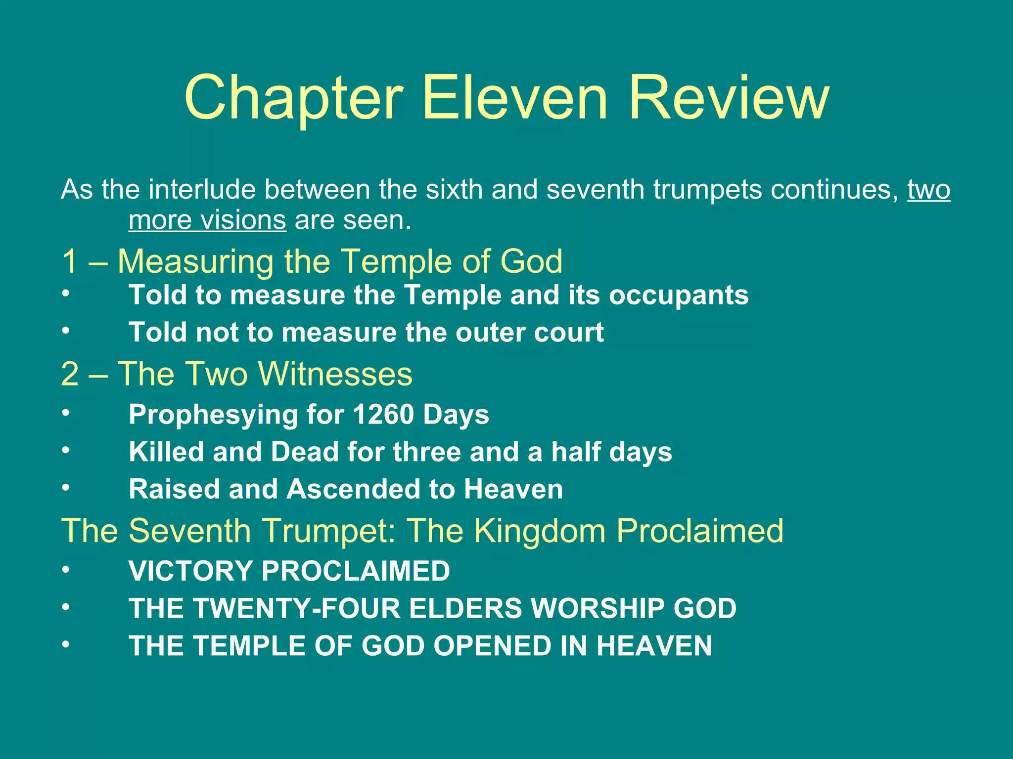 Chapter Eleven Review As the interlude between the sixth and seventh trumpets continues,  two more visions  are seen.  1 – Measuring the Temple of God Told to measure the Temple and its occupants Told not to measure the outer court 2 – The Two Witnesses Prophesying for 1260 Days Killed and Dead for three and a half days Raised and Ascended to Heaven The Seventh Trumpet: The Kingdom Proclaimed VICTORY PROCLAIMED  THE TWENTY-FOUR ELDERS WORSHIP GOD THE TEMPLE OF GOD OPENED IN HEAVEN 